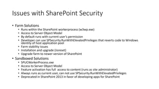Issues with SharePoint Security 
• Farm Solutions 
• Runs within the SharePoint workerprocess (w3wp.exe) 
• Access to Server Object Model 
• By default runs with current user’s permission 
• Developer can use SPSecurity.RunWithElevatedPrivileges that reverts code to Windows 
identity of host application pool 
• Farm stability issues 
• Installation and upgrade (iisreset) 
• Upgrade farm to newer version of SharePoint 
• Sandboxed Solutions 
• SPUCWorkerProcess.exe 
• Access to Server Object Model 
• Feature activation has full access to content (runs as site administrator) 
• Always runs as current user, can not use SPSecurity.RunWithElevatedPrivileges 
• Deprecated in SharePoint 2013 in favor of developing apps for SharePoint 
 