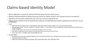 Claims-based Identity Model 
• Way for applications to acquire the identity information about internal or external users 
• Abstracts individual elements of identity and access control into “Notion of claims” and “Concept of issuer or an authority” 
• Applications do not need to authenticate users, store user accounts or passwords, etc. 
• Original intention behind the claims-based identity model was to enable federation between organization, but claims are not just 
for federation 
• Claim 
• Statement that one subject (user or organization) makes about itself of another subject. E.g.: name, group, ethnicity etc. 
• Why call these “claims” and not “attributes”? “Delivery method” => User delivers claims to application instead of application looking these up 
in some directory 
• Claims are NOT what a user can or can not do, they are what a user is or is not 
• Each claim is made by an issuer, and you trust the claim only as much as you trust the issuer 
• Issuer, Type, Value => (Google, Email, darwaish@gmail.com) 
• Security Token 
• Serialized set of claims that is digitally signed by the issuing authority (Claims are unchanged and comes from whoever signed in) 
• Successful outcome of sign in 
• SAML (Security Assertion Markup Language), SWT (Simple Web Token), JWT (JSON Web Token) 
 