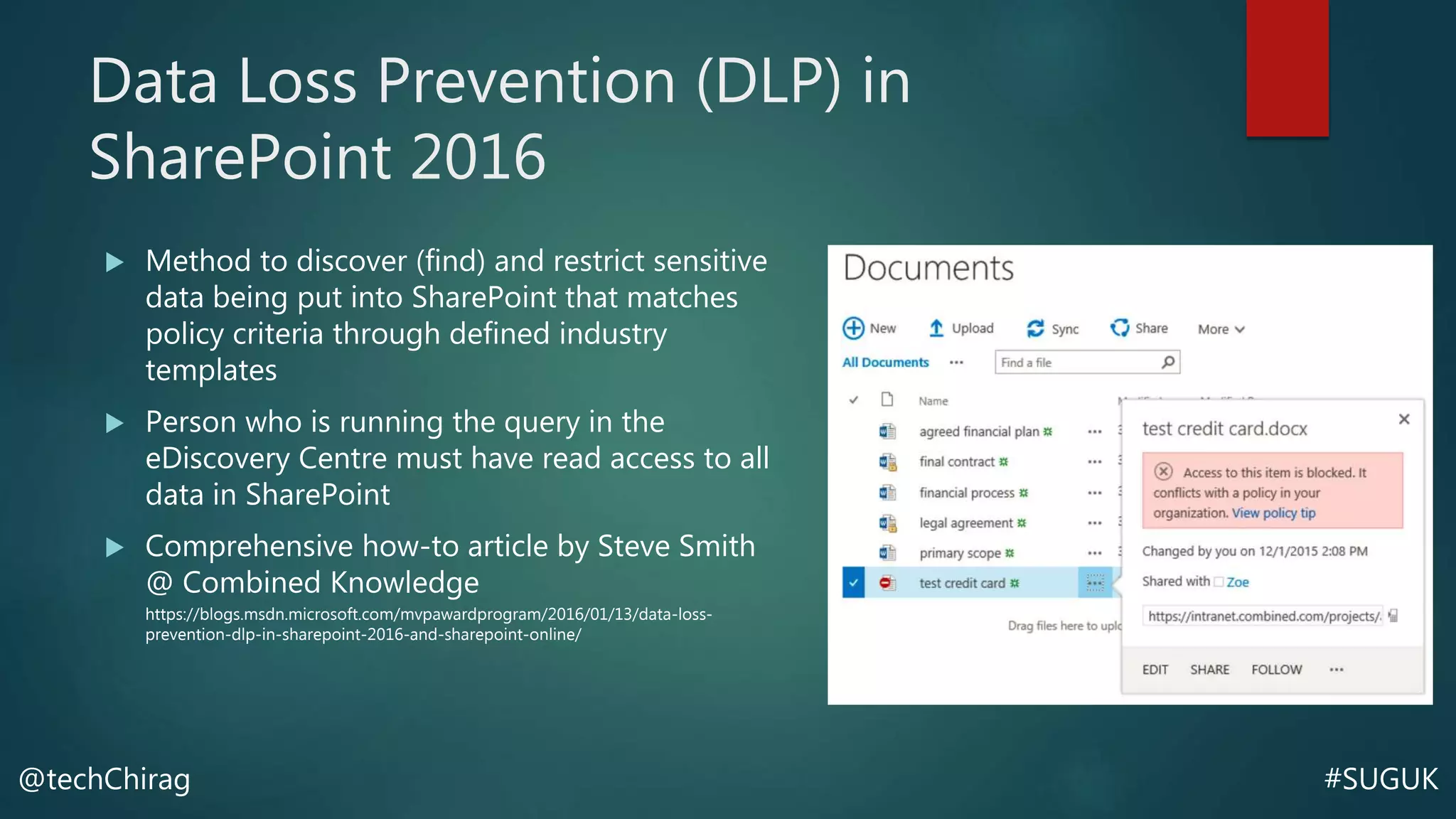 #SUGUK@techChirag
Data Loss Prevention (DLP) in
SharePoint 2016
 Method to discover (find) and restrict sensitive
data being put into SharePoint that matches
policy criteria through defined industry
templates
 Person who is running the query in the
eDiscovery Centre must have read access to all
data in SharePoint
 Comprehensive how-to article by Steve Smith
@ Combined Knowledge
https://blogs.msdn.microsoft.com/mvpawardprogram/2016/01/13/data-loss-
prevention-dlp-in-sharepoint-2016-and-sharepoint-online/
 
