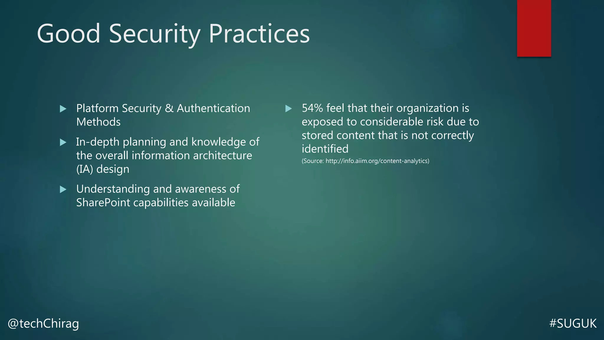 #SUGUK@techChirag
Good Security Practices
 Platform Security & Authentication
Methods
 In-depth planning and knowledge of
the overall information architecture
(IA) design
 Understanding and awareness of
SharePoint capabilities available
 54% feel that their organization is
exposed to considerable risk due to
stored content that is not correctly
identified
(Source: http://info.aiim.org/content-analytics)
 