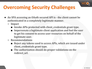 ● An SPA accessing an OAuth secured API is - the client cannot be
authenticated in a completely legitimate manner.
○ Impact
■ Invoke APIs protected with client_credentials grant type.
■ Impersonate a legitimate client application and fool the user
to get his consent to access user resources on behalf of the
legitimate user.
○ Recommendations
■ Reject any tokens used to access APIs, which are issued under
client_credentials grant type.
■ The authorization should do proper validations on the
redirect_url.
 