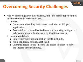 ● An SPA accessing an OAuth secured API is - the access token cannot
be made invisible to the end-user.
○ Impact
■ Can eat-out throttling limits associated with an API per
application.
■ Access token returned backed from the implicit grant type is
in browser history. Can be used by illegitimate users.
○ Recommendations
■ Enforce per user per application throttling limits.
■ Make the access tokens short-lived.
■ One time access token - discard the access token in its first
use (access token chaining).
 