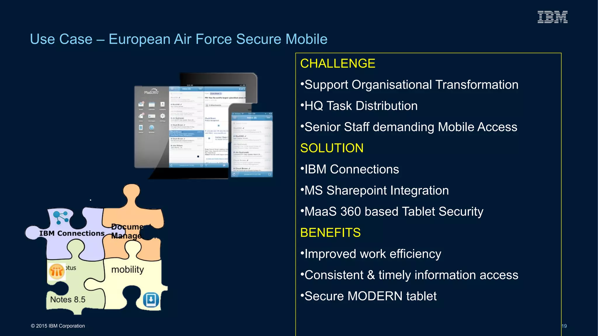 © 2015 IBM Corporation 19
Use Case – European Air Force Secure Mobile
CHALLENGE
•Support Organisational Transformation
•HQ Task Distribution
•Senior Staff demanding Mobile Access
SOLUTION
•IBM Connections
•MS Sharepoint Integration
•MaaS 360 based Tablet Security
BENEFITS
•Improved work efficiency
•Consistent & timely information access
•Secure MODERN tablet
 