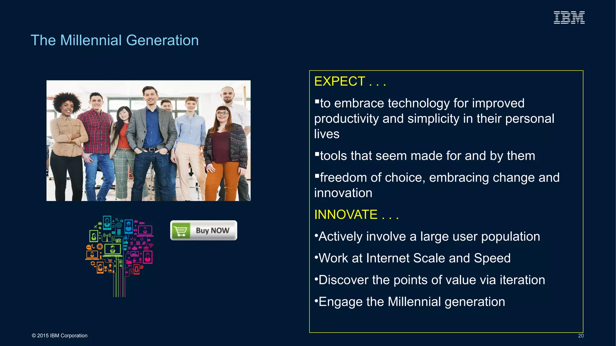 © 2015 IBM Corporation 20
The Millennial Generation
EXPECT . . .
to embrace technology for improved
productivity and simplicity in their personal
lives
tools that seem made for and by them
freedom of choice, embracing change and
innovation
INNOVATE . . .
•Actively involve a large user population
•Work at Internet Scale and Speed
•Discover the points of value via iteration
•Engage the Millennial generation
 
