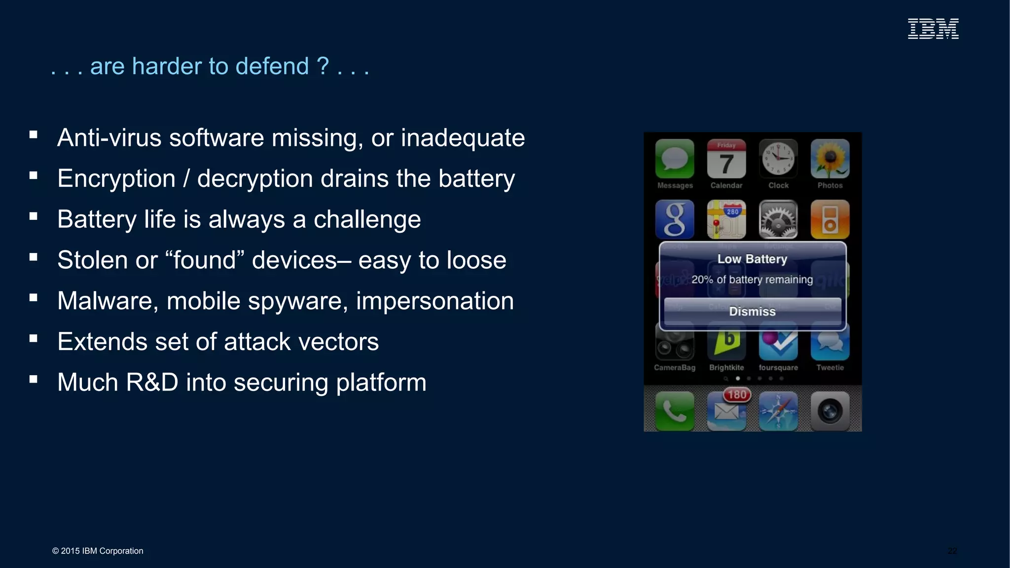 © 2015 IBM Corporation
. . . are harder to defend ? . . .
22
 Anti-virus software missing, or inadequate
 Encryption / decryption drains the battery
 Battery life is always a challenge
 Stolen or “found” devices– easy to loose
 Malware, mobile spyware, impersonation
 Extends set of attack vectors
 Much R&D into securing platform
 