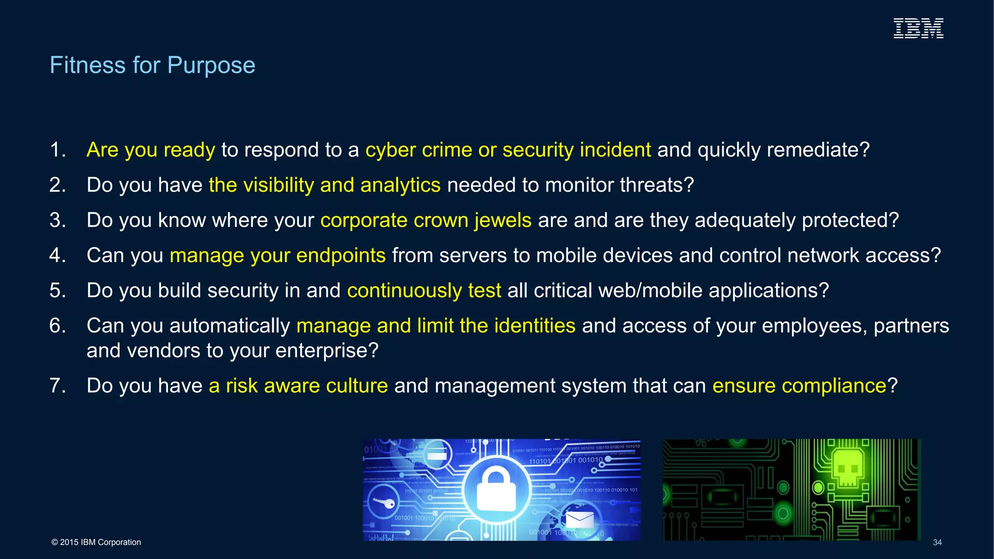 © 2015 IBM Corporation 34
1. Are you ready to respond to a cyber crime or security incident and quickly remediate?
2. Do you have the visibility and analytics needed to monitor threats?
3. Do you know where your corporate crown jewels are and are they adequately protected?
4. Can you manage your endpoints from servers to mobile devices and control network access?
5. Do you build security in and continuously test all critical web/mobile applications?
6. Can you automatically manage and limit the identities and access of your employees, partners
and vendors to your enterprise?
7. Do you have a risk aware culture and management system that can ensure compliance?
Fitness for Purpose
 