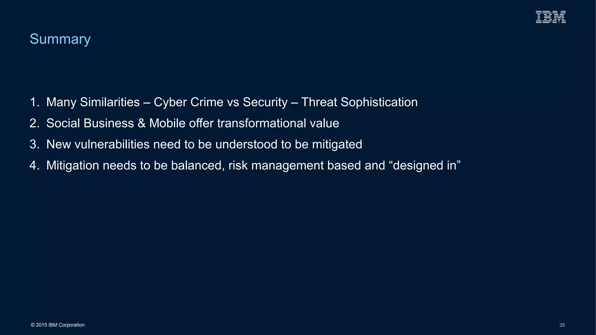 © 2015 IBM Corporation 35
1. Many Similarities – Cyber Crime vs Security – Threat Sophistication
2. Social Business & Mobile offer transformational value
3. New vulnerabilities need to be understood to be mitigated
4. Mitigation needs to be balanced, risk management based and “designed in”
Summary
 