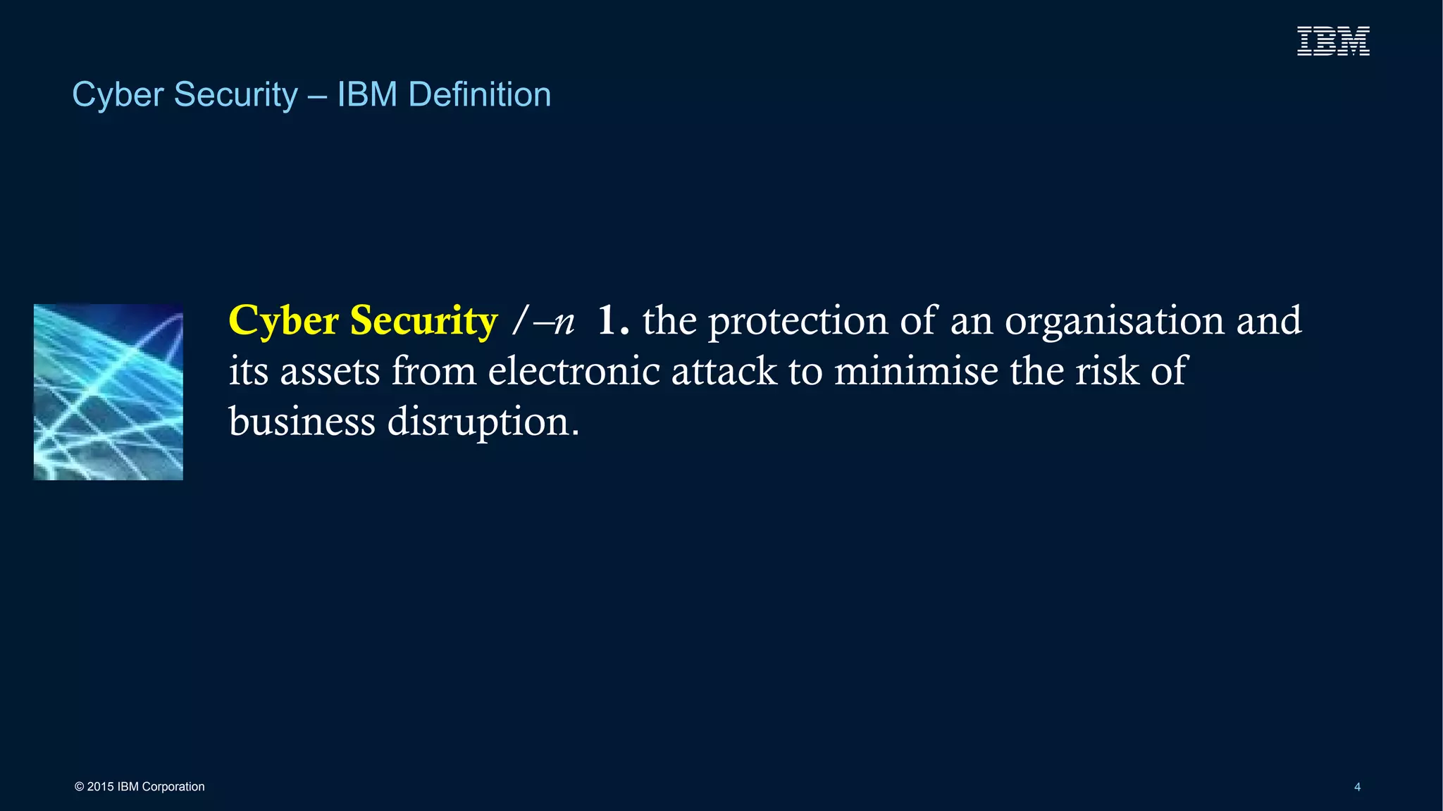 © 2015 IBM Corporation 4
Cyber Security – IBM Definition
Cyber Security /–n 1. the protection of an organisation and
its assets from electronic attack to minimise the risk of
business disruption.
 