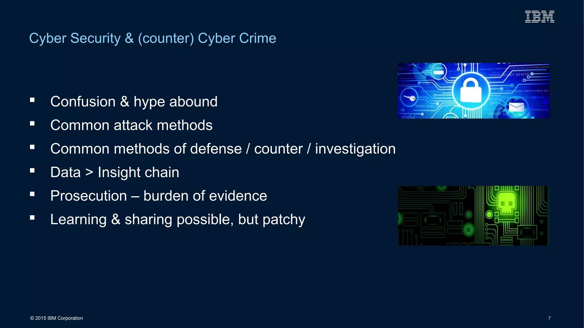 © 2015 IBM Corporation 7
 Confusion & hype abound
 Common attack methods
 Common methods of defense / counter / investigation
 Data > Insight chain
 Prosecution – burden of evidence
 Learning & sharing possible, but patchy
Cyber Security & (counter) Cyber Crime
 