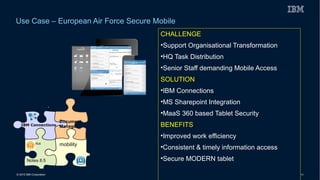 © 2015 IBM Corporation 19
Use Case – European Air Force Secure Mobile
CHALLENGE
•Support Organisational Transformation
•HQ Task Distribution
•Senior Staff demanding Mobile Access
SOLUTION
•IBM Connections
•MS Sharepoint Integration
•MaaS 360 based Tablet Security
BENEFITS
•Improved work efficiency
•Consistent & timely information access
•Secure MODERN tablet
 