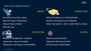© 2015 IBM Corporation
Securing a Mobile Device
DEVICE
•Enrolment & access control
•Security Policy enforcement
•Secure data container
•Remote wipe
TRANSACTION
•Allow transactions on individual basis
•Device monitoring & event detection
•Sever risk engine – allow, restrict, flag for review
APPLICATION
•Endpoint management – software
•Application: secure by design
•Application scanning for vulnerabilities
ACCESS
•Enforce access policies
•Approved devices and users
•Context aware authorisation
29
 