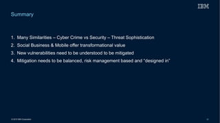 © 2015 IBM Corporation 35
1. Many Similarities – Cyber Crime vs Security – Threat Sophistication
2. Social Business & Mobile offer transformational value
3. New vulnerabilities need to be understood to be mitigated
4. Mitigation needs to be balanced, risk management based and “designed in”
Summary
 