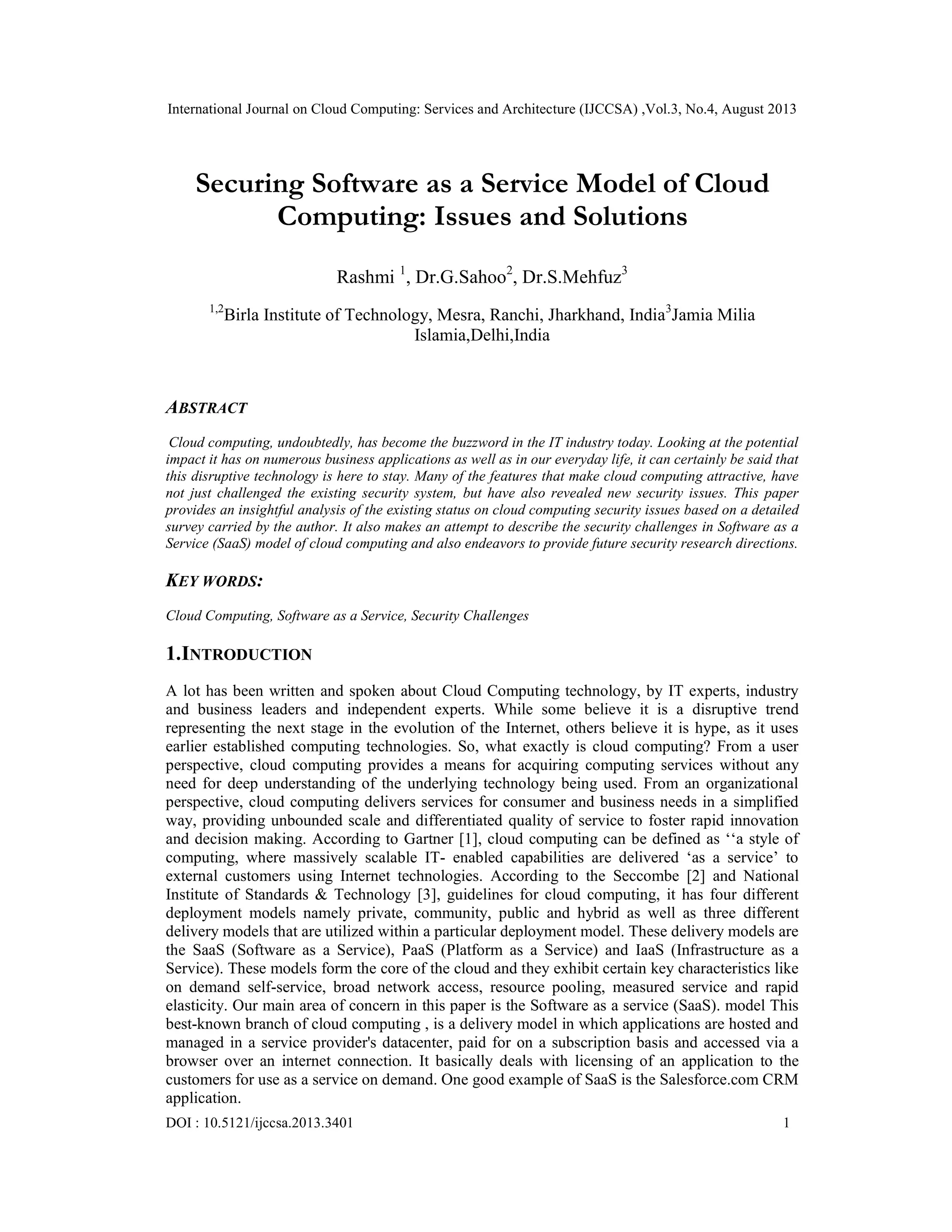 International Journal on Cloud Computing: Services and Architecture (IJCCSA) ,Vol.3, No.4, August 2013
DOI : 10.5121/ijccsa.2013.3401 1
Securing Software as a Service Model of Cloud
Computing: Issues and Solutions
Rashmi 1
, Dr.G.Sahoo2
, Dr.S.Mehfuz3
1,2
Birla Institute of Technology, Mesra, Ranchi, Jharkhand, India3
Jamia Milia
Islamia,Delhi,India
ABSTRACT
Cloud computing, undoubtedly, has become the buzzword in the IT industry today. Looking at the potential
impact it has on numerous business applications as well as in our everyday life, it can certainly be said that
this disruptive technology is here to stay. Many of the features that make cloud computing attractive, have
not just challenged the existing security system, but have also revealed new security issues. This paper
provides an insightful analysis of the existing status on cloud computing security issues based on a detailed
survey carried by the author. It also makes an attempt to describe the security challenges in Software as a
Service (SaaS) model of cloud computing and also endeavors to provide future security research directions.
KEY WORDS:
Cloud Computing, Software as a Service, Security Challenges
1.INTRODUCTION
A lot has been written and spoken about Cloud Computing technology, by IT experts, industry
and business leaders and independent experts. While some believe it is a disruptive trend
representing the next stage in the evolution of the Internet, others believe it is hype, as it uses
earlier established computing technologies. So, what exactly is cloud computing? From a user
perspective, cloud computing provides a means for acquiring computing services without any
need for deep understanding of the underlying technology being used. From an organizational
perspective, cloud computing delivers services for consumer and business needs in a simplified
way, providing unbounded scale and differentiated quality of service to foster rapid innovation
and decision making. According to Gartner [1], cloud computing can be defined as ‘‘a style of
computing, where massively scalable IT- enabled capabilities are delivered ‘as a service’ to
external customers using Internet technologies. According to the Seccombe [2] and National
Institute of Standards & Technology [3], guidelines for cloud computing, it has four different
deployment models namely private, community, public and hybrid as well as three different
delivery models that are utilized within a particular deployment model. These delivery models are
the SaaS (Software as a Service), PaaS (Platform as a Service) and IaaS (Infrastructure as a
Service). These models form the core of the cloud and they exhibit certain key characteristics like
on demand self-service, broad network access, resource pooling, measured service and rapid
elasticity. Our main area of concern in this paper is the Software as a service (SaaS). model This
best-known branch of cloud computing , is a delivery model in which applications are hosted and
managed in a service provider's datacenter, paid for on a subscription basis and accessed via a
browser over an internet connection. It basically deals with licensing of an application to the
customers for use as a service on demand. One good example of SaaS is the Salesforce.com CRM
application.
 