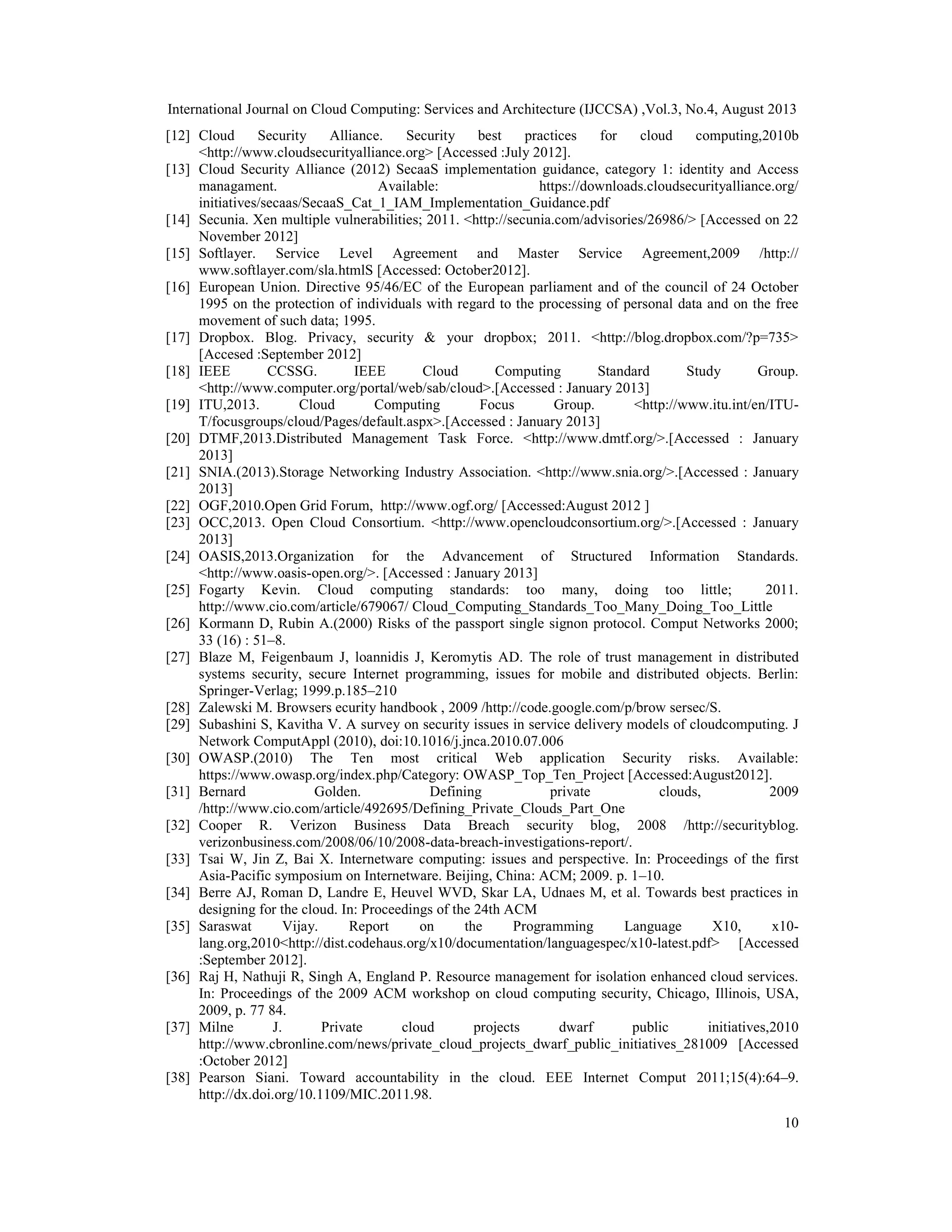 International Journal on Cloud Computing: Services and Architecture (IJCCSA) ,Vol.3, No.4, August 2013
10
[12] Cloud Security Alliance. Security best practices for cloud computing,2010b
<http://www.cloudsecurityalliance.org> [Accessed :July 2012].
[13] Cloud Security Alliance (2012) SecaaS implementation guidance, category 1: identity and Access
managament. Available: https://downloads.cloudsecurityalliance.org/
initiatives/secaas/SecaaS_Cat_1_IAM_Implementation_Guidance.pdf
[14] Secunia. Xen multiple vulnerabilities; 2011. <http://secunia.com/advisories/26986/> [Accessed on 22
November 2012]
[15] Softlayer. Service Level Agreement and Master Service Agreement,2009 /http://
www.softlayer.com/sla.htmlS [Accessed: October2012].
[16] European Union. Directive 95/46/EC of the European parliament and of the council of 24 October
1995 on the protection of individuals with regard to the processing of personal data and on the free
movement of such data; 1995.
[17] Dropbox. Blog. Privacy, security & your dropbox; 2011. <http://blog.dropbox.com/?p=735>
[Accesed :September 2012]
[18] IEEE CCSSG. IEEE Cloud Computing Standard Study Group.
<http://www.computer.org/portal/web/sab/cloud>.[Accessed : January 2013]
[19] ITU,2013. Cloud Computing Focus Group. <http://www.itu.int/en/ITU-
T/focusgroups/cloud/Pages/default.aspx>.[Accessed : January 2013]
[20] DTMF,2013.Distributed Management Task Force. <http://www.dmtf.org/>.[Accessed : January
2013]
[21] SNIA.(2013).Storage Networking Industry Association. <http://www.snia.org/>.[Accessed : January
2013]
[22] OGF,2010.Open Grid Forum, http://www.ogf.org/ [Accessed:August 2012 ]
[23] OCC,2013. Open Cloud Consortium. <http://www.opencloudconsortium.org/>.[Accessed : January
2013]
[24] OASIS,2013.Organization for the Advancement of Structured Information Standards.
<http://www.oasis-open.org/>. [Accessed : January 2013]
[25] Fogarty Kevin. Cloud computing standards: too many, doing too little; 2011.
http://www.cio.com/article/679067/ Cloud_Computing_Standards_Too_Many_Doing_Too_Little
[26] Kormann D, Rubin A.(2000) Risks of the passport single signon protocol. Comput Networks 2000;
33 (16) : 51–8.
[27] Blaze M, Feigenbaum J, loannidis J, Keromytis AD. The role of trust management in distributed
systems security, secure Internet programming, issues for mobile and distributed objects. Berlin:
Springer-Verlag; 1999.p.185–210
[28] Zalewski M. Browsers ecurity handbook , 2009 /http://code.google.com/p/brow sersec/S.
[29] Subashini S, Kavitha V. A survey on security issues in service delivery models of cloudcomputing. J
Network ComputAppl (2010), doi:10.1016/j.jnca.2010.07.006
[30] OWASP.(2010) The Ten most critical Web application Security risks. Available:
https://www.owasp.org/index.php/Category: OWASP_Top_Ten_Project [Accessed:August2012].
[31] Bernard Golden. Defining private clouds, 2009
/http://www.cio.com/article/492695/Defining_Private_Clouds_Part_One
[32] Cooper R. Verizon Business Data Breach security blog, 2008 /http://securityblog.
verizonbusiness.com/2008/06/10/2008-data-breach-investigations-report/.
[33] Tsai W, Jin Z, Bai X. Internetware computing: issues and perspective. In: Proceedings of the first
Asia-Pacific symposium on Internetware. Beijing, China: ACM; 2009. p. 1–10.
[34] Berre AJ, Roman D, Landre E, Heuvel WVD, Skar LA, Udnaes M, et al. Towards best practices in
designing for the cloud. In: Proceedings of the 24th ACM
[35] Saraswat Vijay. Report on the Programming Language X10, x10-
lang.org,2010<http://dist.codehaus.org/x10/documentation/languagespec/x10-latest.pdf> [Accessed
:September 2012].
[36] Raj H, Nathuji R, Singh A, England P. Resource management for isolation enhanced cloud services.
In: Proceedings of the 2009 ACM workshop on cloud computing security, Chicago, Illinois, USA,
2009, p. 77 84.
[37] Milne J. Private cloud projects dwarf public initiatives,2010
http://www.cbronline.com/news/private_cloud_projects_dwarf_public_initiatives_281009 [Accessed
:October 2012]
[38] Pearson Siani. Toward accountability in the cloud. EEE Internet Comput 2011;15(4):64–9.
http://dx.doi.org/10.1109/MIC.2011.98.
 