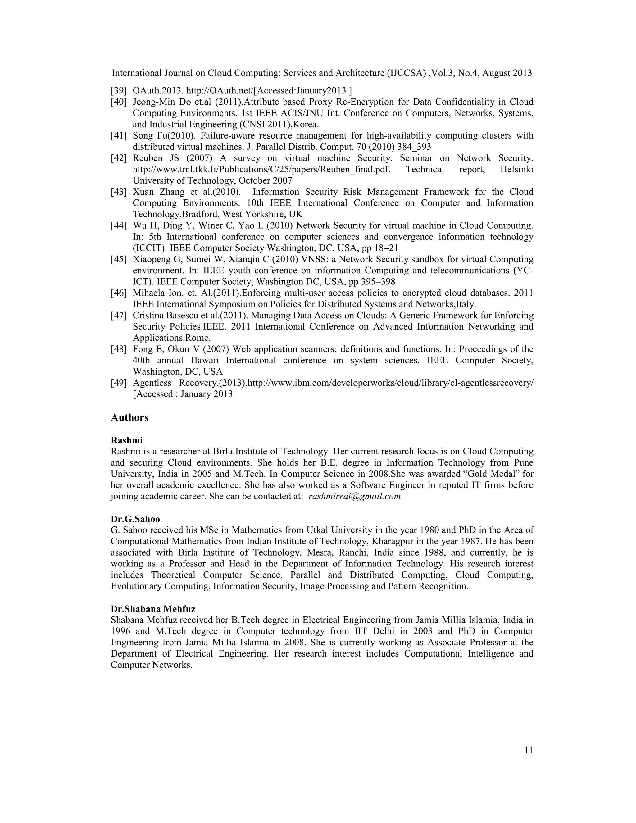 International Journal on Cloud Computing: Services and Architecture (IJCCSA) ,Vol.3, No.4, August 2013
11
[39] OAuth.2013. http://OAuth.net/[Accessed:January2013 ]
[40] Jeong-Min Do et.al (2011).Attribute based Proxy Re-Encryption for Data Confidentiality in Cloud
Computing Environments. 1st IEEE ACIS/JNU Int. Conference on Computers, Networks, Systems,
and Industrial Engineering (CNSI 2011),Korea.
[41] Song Fu(2010). Failure-aware resource management for high-availability computing clusters with
distributed virtual machines. J. Parallel Distrib. Comput. 70 (2010) 384_393
[42] Reuben JS (2007) A survey on virtual machine Security. Seminar on Network Security.
http://www.tml.tkk.fi/Publications/C/25/papers/Reuben_final.pdf. Technical report, Helsinki
University of Technology, October 2007
[43] Xuan Zhang et al.(2010). Information Security Risk Management Framework for the Cloud
Computing Environments. 10th IEEE International Conference on Computer and Information
Technology,Bradford, West Yorkshire, UK
[44] Wu H, Ding Y, Winer C, Yao L (2010) Network Security for virtual machine in Cloud Computing.
In: 5th International conference on computer sciences and convergence information technology
(ICCIT). IEEE Computer Society Washington, DC, USA, pp 18–21
[45] Xiaopeng G, Sumei W, Xianqin C (2010) VNSS: a Network Security sandbox for virtual Computing
environment. In: IEEE youth conference on information Computing and telecommunications (YC-
ICT). IEEE Computer Society, Washington DC, USA, pp 395–398
[46] Mihaela Ion. et. Al.(2011).Enforcing multi-user access policies to encrypted cloud databases. 2011
IEEE International Symposium on Policies for Distributed Systems and Networks,Italy.
[47] Cristina Basescu et al.(2011). Managing Data Access on Clouds: A Generic Framework for Enforcing
Security Policies.IEEE. 2011 International Conference on Advanced Information Networking and
Applications.Rome.
[48] Fong E, Okun V (2007) Web application scanners: definitions and functions. In: Proceedings of the
40th annual Hawaii International conference on system sciences. IEEE Computer Society,
Washington, DC, USA
[49] Agentless Recovery.(2013).http://www.ibm.com/developerworks/cloud/library/cl-agentlessrecovery/
[Accessed : January 2013
Authors
Rashmi
Rashmi is a researcher at Birla Institute of Technology. Her current research focus is on Cloud Computing
and securing Cloud environments. She holds her B.E. degree in Information Technology from Pune
University, India in 2005 and M.Tech. In Computer Science in 2008.She was awarded “Gold Medal” for
her overall academic excellence. She has also worked as a Software Engineer in reputed IT firms before
joining academic career. She can be contacted at: rashmirrai@gmail.com
Dr.G.Sahoo
G. Sahoo received his MSc in Mathematics from Utkal University in the year 1980 and PhD in the Area of
Computational Mathematics from Indian Institute of Technology, Kharagpur in the year 1987. He has been
associated with Birla Institute of Technology, Mesra, Ranchi, India since 1988, and currently, he is
working as a Professor and Head in the Department of Information Technology. His research interest
includes Theoretical Computer Science, Parallel and Distributed Computing, Cloud Computing,
Evolutionary Computing, Information Security, Image Processing and Pattern Recognition.
Dr.Shabana Mehfuz
Shabana Mehfuz received her B.Tech degree in Electrical Engineering from Jamia Millia Islamia, India in
1996 and M.Tech degree in Computer technology from IIT Delhi in 2003 and PhD in Computer
Engineering from Jamia Millia Islamia in 2008. She is currently working as Associate Professor at the
Department of Electrical Engineering. Her research interest includes Computational Intelligence and
Computer Networks.
 