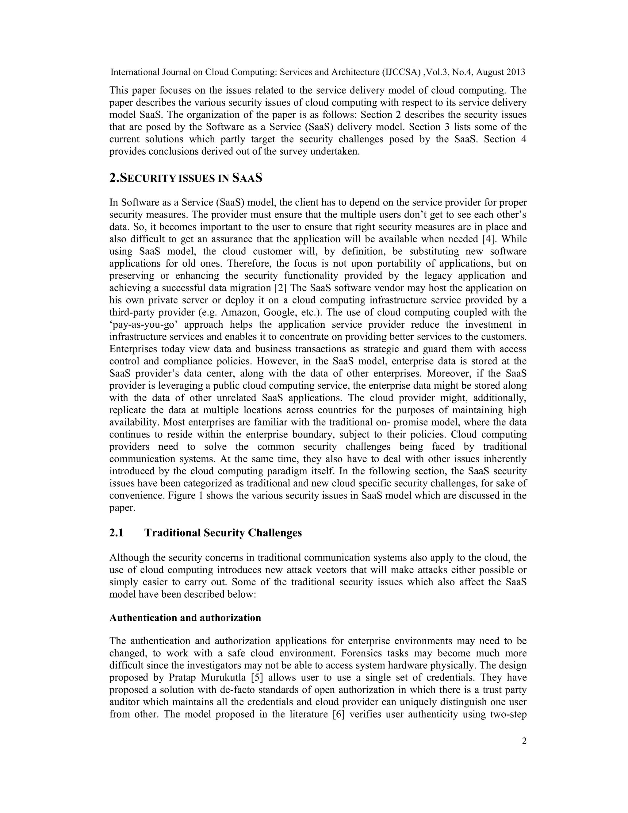 International Journal on Cloud Computing: Services and Architecture (IJCCSA) ,Vol.3, No.4, August 2013
2
This paper focuses on the issues related to the service delivery model of cloud computing. The
paper describes the various security issues of cloud computing with respect to its service delivery
model SaaS. The organization of the paper is as follows: Section 2 describes the security issues
that are posed by the Software as a Service (SaaS) delivery model. Section 3 lists some of the
current solutions which partly target the security challenges posed by the SaaS. Section 4
provides conclusions derived out of the survey undertaken.
2.SECURITY ISSUES IN SAAS
In Software as a Service (SaaS) model, the client has to depend on the service provider for proper
security measures. The provider must ensure that the multiple users don’t get to see each other’s
data. So, it becomes important to the user to ensure that right security measures are in place and
also difficult to get an assurance that the application will be available when needed [4]. While
using SaaS model, the cloud customer will, by definition, be substituting new software
applications for old ones. Therefore, the focus is not upon portability of applications, but on
preserving or enhancing the security functionality provided by the legacy application and
achieving a successful data migration [2] The SaaS software vendor may host the application on
his own private server or deploy it on a cloud computing infrastructure service provided by a
third-party provider (e.g. Amazon, Google, etc.). The use of cloud computing coupled with the
‘pay-as-you-go’ approach helps the application service provider reduce the investment in
infrastructure services and enables it to concentrate on providing better services to the customers.
Enterprises today view data and business transactions as strategic and guard them with access
control and compliance policies. However, in the SaaS model, enterprise data is stored at the
SaaS provider’s data center, along with the data of other enterprises. Moreover, if the SaaS
provider is leveraging a public cloud computing service, the enterprise data might be stored along
with the data of other unrelated SaaS applications. The cloud provider might, additionally,
replicate the data at multiple locations across countries for the purposes of maintaining high
availability. Most enterprises are familiar with the traditional on- promise model, where the data
continues to reside within the enterprise boundary, subject to their policies. Cloud computing
providers need to solve the common security challenges being faced by traditional
communication systems. At the same time, they also have to deal with other issues inherently
introduced by the cloud computing paradigm itself. In the following section, the SaaS security
issues have been categorized as traditional and new cloud specific security challenges, for sake of
convenience. Figure 1 shows the various security issues in SaaS model which are discussed in the
paper.
2.1 Traditional Security Challenges
Although the security concerns in traditional communication systems also apply to the cloud, the
use of cloud computing introduces new attack vectors that will make attacks either possible or
simply easier to carry out. Some of the traditional security issues which also affect the SaaS
model have been described below:
Authentication and authorization
The authentication and authorization applications for enterprise environments may need to be
changed, to work with a safe cloud environment. Forensics tasks may become much more
difficult since the investigators may not be able to access system hardware physically. The design
proposed by Pratap Murukutla [5] allows user to use a single set of credentials. They have
proposed a solution with de-facto standards of open authorization in which there is a trust party
auditor which maintains all the credentials and cloud provider can uniquely distinguish one user
from other. The model proposed in the literature [6] verifies user authenticity using two-step
 
