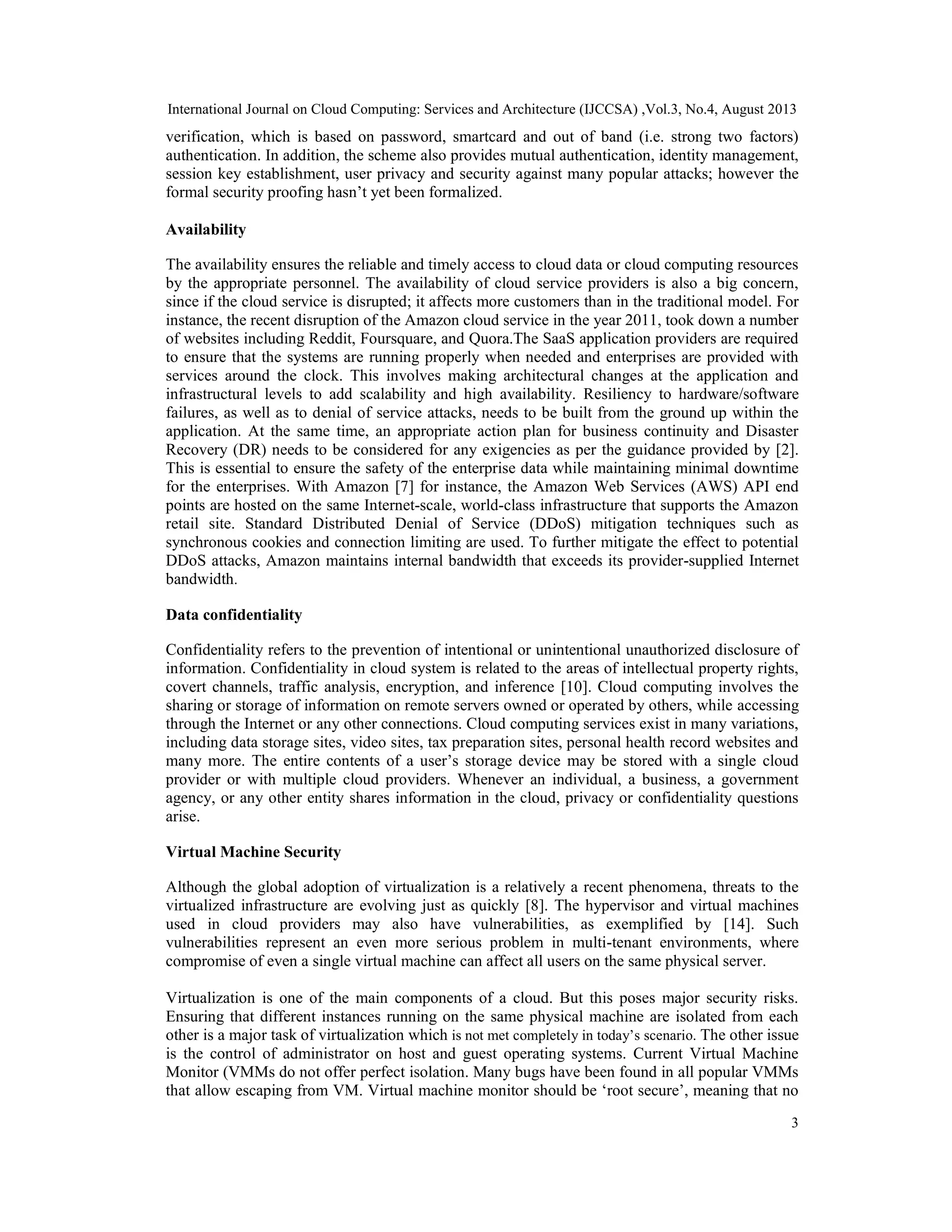 International Journal on Cloud Computing: Services and Architecture (IJCCSA) ,Vol.3, No.4, August 2013
3
verification, which is based on password, smartcard and out of band (i.e. strong two factors)
authentication. In addition, the scheme also provides mutual authentication, identity management,
session key establishment, user privacy and security against many popular attacks; however the
formal security proofing hasn’t yet been formalized.
Availability
The availability ensures the reliable and timely access to cloud data or cloud computing resources
by the appropriate personnel. The availability of cloud service providers is also a big concern,
since if the cloud service is disrupted; it affects more customers than in the traditional model. For
instance, the recent disruption of the Amazon cloud service in the year 2011, took down a number
of websites including Reddit, Foursquare, and Quora.The SaaS application providers are required
to ensure that the systems are running properly when needed and enterprises are provided with
services around the clock. This involves making architectural changes at the application and
infrastructural levels to add scalability and high availability. Resiliency to hardware/software
failures, as well as to denial of service attacks, needs to be built from the ground up within the
application. At the same time, an appropriate action plan for business continuity and Disaster
Recovery (DR) needs to be considered for any exigencies as per the guidance provided by [2].
This is essential to ensure the safety of the enterprise data while maintaining minimal downtime
for the enterprises. With Amazon [7] for instance, the Amazon Web Services (AWS) API end
points are hosted on the same Internet-scale, world-class infrastructure that supports the Amazon
retail site. Standard Distributed Denial of Service (DDoS) mitigation techniques such as
synchronous cookies and connection limiting are used. To further mitigate the effect to potential
DDoS attacks, Amazon maintains internal bandwidth that exceeds its provider-supplied Internet
bandwidth.
Data confidentiality
Confidentiality refers to the prevention of intentional or unintentional unauthorized disclosure of
information. Confidentiality in cloud system is related to the areas of intellectual property rights,
covert channels, traffic analysis, encryption, and inference [10]. Cloud computing involves the
sharing or storage of information on remote servers owned or operated by others, while accessing
through the Internet or any other connections. Cloud computing services exist in many variations,
including data storage sites, video sites, tax preparation sites, personal health record websites and
many more. The entire contents of a user’s storage device may be stored with a single cloud
provider or with multiple cloud providers. Whenever an individual, a business, a government
agency, or any other entity shares information in the cloud, privacy or confidentiality questions
arise.
Virtual Machine Security
Although the global adoption of virtualization is a relatively a recent phenomena, threats to the
virtualized infrastructure are evolving just as quickly [8]. The hypervisor and virtual machines
used in cloud providers may also have vulnerabilities, as exemplified by [14]. Such
vulnerabilities represent an even more serious problem in multi-tenant environments, where
compromise of even a single virtual machine can affect all users on the same physical server.
Virtualization is one of the main components of a cloud. But this poses major security risks.
Ensuring that different instances running on the same physical machine are isolated from each
other is a major task of virtualization which is not met completely in today’s scenario. The other issue
is the control of administrator on host and guest operating systems. Current Virtual Machine
Monitor (VMMs do not offer perfect isolation. Many bugs have been found in all popular VMMs
that allow escaping from VM. Virtual machine monitor should be ‘root secure’, meaning that no
 