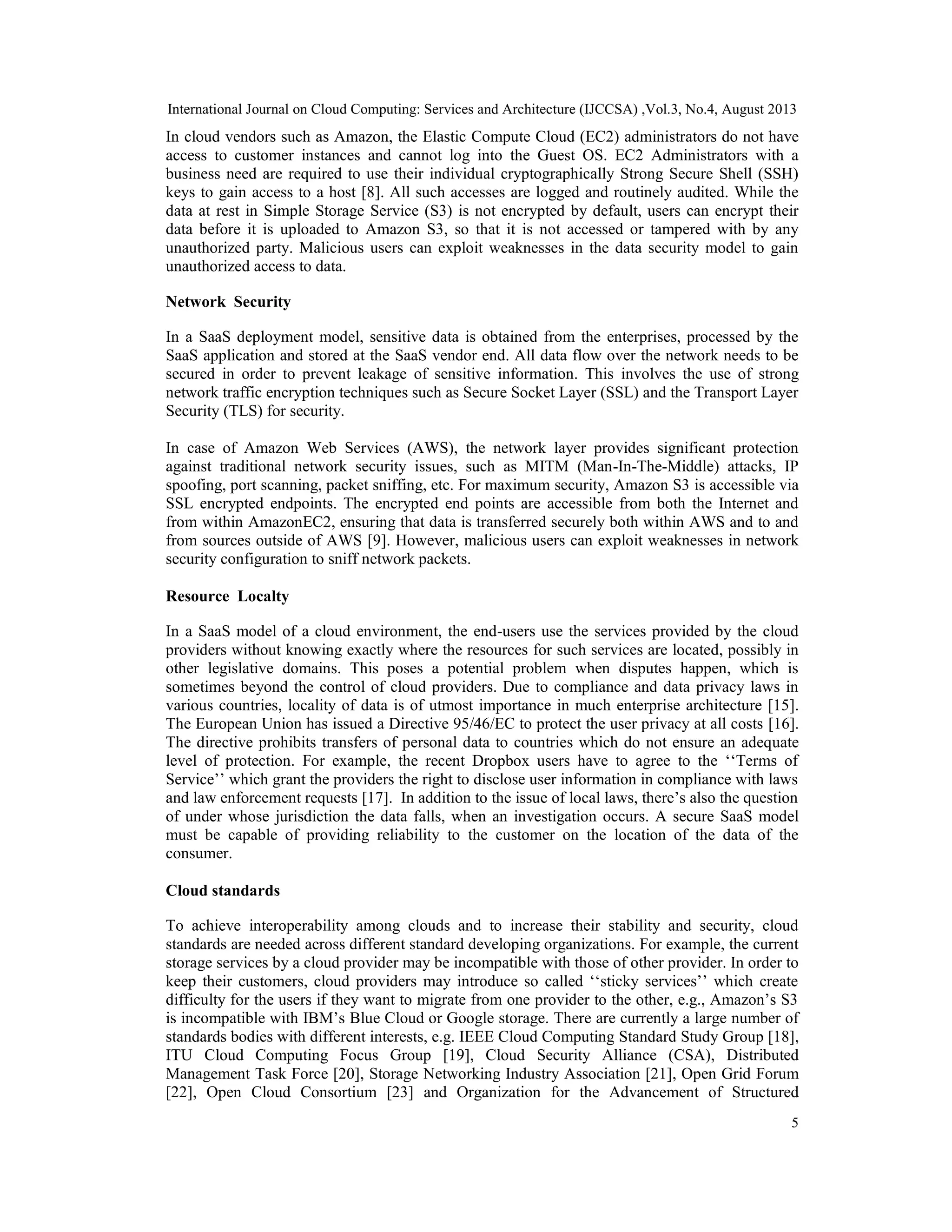 International Journal on Cloud Computing: Services and Architecture (IJCCSA) ,Vol.3, No.4, August 2013
5
In cloud vendors such as Amazon, the Elastic Compute Cloud (EC2) administrators do not have
access to customer instances and cannot log into the Guest OS. EC2 Administrators with a
business need are required to use their individual cryptographically Strong Secure Shell (SSH)
keys to gain access to a host [8]. All such accesses are logged and routinely audited. While the
data at rest in Simple Storage Service (S3) is not encrypted by default, users can encrypt their
data before it is uploaded to Amazon S3, so that it is not accessed or tampered with by any
unauthorized party. Malicious users can exploit weaknesses in the data security model to gain
unauthorized access to data.
Network Security
In a SaaS deployment model, sensitive data is obtained from the enterprises, processed by the
SaaS application and stored at the SaaS vendor end. All data flow over the network needs to be
secured in order to prevent leakage of sensitive information. This involves the use of strong
network traffic encryption techniques such as Secure Socket Layer (SSL) and the Transport Layer
Security (TLS) for security.
In case of Amazon Web Services (AWS), the network layer provides significant protection
against traditional network security issues, such as MITM (Man-In-The-Middle) attacks, IP
spoofing, port scanning, packet sniffing, etc. For maximum security, Amazon S3 is accessible via
SSL encrypted endpoints. The encrypted end points are accessible from both the Internet and
from within AmazonEC2, ensuring that data is transferred securely both within AWS and to and
from sources outside of AWS [9]. However, malicious users can exploit weaknesses in network
security configuration to sniff network packets.
Resource Localty
In a SaaS model of a cloud environment, the end-users use the services provided by the cloud
providers without knowing exactly where the resources for such services are located, possibly in
other legislative domains. This poses a potential problem when disputes happen, which is
sometimes beyond the control of cloud providers. Due to compliance and data privacy laws in
various countries, locality of data is of utmost importance in much enterprise architecture [15].
The European Union has issued a Directive 95/46/EC to protect the user privacy at all costs [16].
The directive prohibits transfers of personal data to countries which do not ensure an adequate
level of protection. For example, the recent Dropbox users have to agree to the ‘‘Terms of
Service’’ which grant the providers the right to disclose user information in compliance with laws
and law enforcement requests [17]. In addition to the issue of local laws, there’s also the question
of under whose jurisdiction the data falls, when an investigation occurs. A secure SaaS model
must be capable of providing reliability to the customer on the location of the data of the
consumer.
Cloud standards
To achieve interoperability among clouds and to increase their stability and security, cloud
standards are needed across different standard developing organizations. For example, the current
storage services by a cloud provider may be incompatible with those of other provider. In order to
keep their customers, cloud providers may introduce so called ‘‘sticky services’’ which create
difficulty for the users if they want to migrate from one provider to the other, e.g., Amazon’s S3
is incompatible with IBM’s Blue Cloud or Google storage. There are currently a large number of
standards bodies with different interests, e.g. IEEE Cloud Computing Standard Study Group [18],
ITU Cloud Computing Focus Group [19], Cloud Security Alliance (CSA), Distributed
Management Task Force [20], Storage Networking Industry Association [21], Open Grid Forum
[22], Open Cloud Consortium [23] and Organization for the Advancement of Structured
 