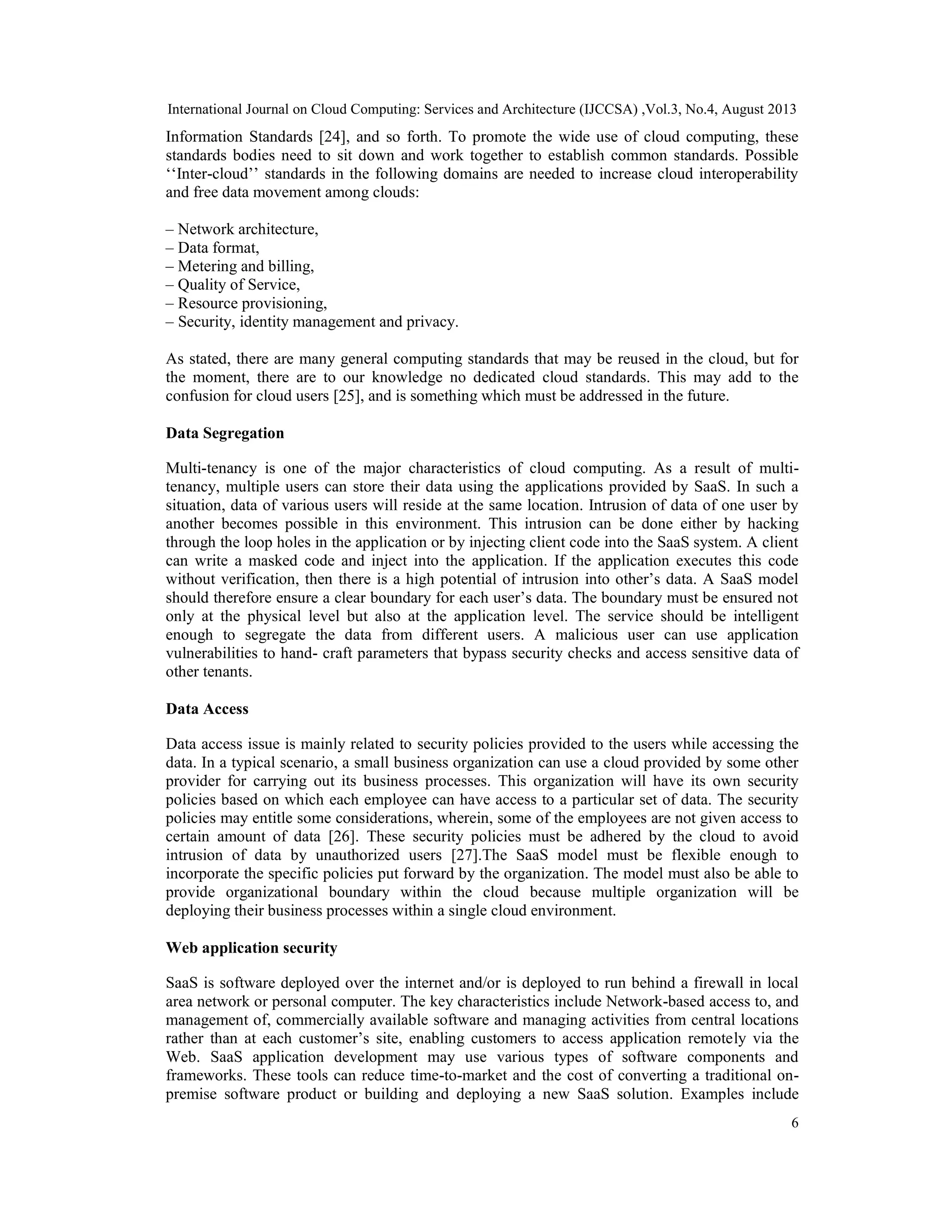 International Journal on Cloud Computing: Services and Architecture (IJCCSA) ,Vol.3, No.4, August 2013
6
Information Standards [24], and so forth. To promote the wide use of cloud computing, these
standards bodies need to sit down and work together to establish common standards. Possible
‘‘Inter-cloud’’ standards in the following domains are needed to increase cloud interoperability
and free data movement among clouds:
– Network architecture,
– Data format,
– Metering and billing,
– Quality of Service,
– Resource provisioning,
– Security, identity management and privacy.
As stated, there are many general computing standards that may be reused in the cloud, but for
the moment, there are to our knowledge no dedicated cloud standards. This may add to the
confusion for cloud users [25], and is something which must be addressed in the future.
Data Segregation
Multi-tenancy is one of the major characteristics of cloud computing. As a result of multi-
tenancy, multiple users can store their data using the applications provided by SaaS. In such a
situation, data of various users will reside at the same location. Intrusion of data of one user by
another becomes possible in this environment. This intrusion can be done either by hacking
through the loop holes in the application or by injecting client code into the SaaS system. A client
can write a masked code and inject into the application. If the application executes this code
without verification, then there is a high potential of intrusion into other’s data. A SaaS model
should therefore ensure a clear boundary for each user’s data. The boundary must be ensured not
only at the physical level but also at the application level. The service should be intelligent
enough to segregate the data from different users. A malicious user can use application
vulnerabilities to hand- craft parameters that bypass security checks and access sensitive data of
other tenants.
Data Access
Data access issue is mainly related to security policies provided to the users while accessing the
data. In a typical scenario, a small business organization can use a cloud provided by some other
provider for carrying out its business processes. This organization will have its own security
policies based on which each employee can have access to a particular set of data. The security
policies may entitle some considerations, wherein, some of the employees are not given access to
certain amount of data [26]. These security policies must be adhered by the cloud to avoid
intrusion of data by unauthorized users [27].The SaaS model must be flexible enough to
incorporate the specific policies put forward by the organization. The model must also be able to
provide organizational boundary within the cloud because multiple organization will be
deploying their business processes within a single cloud environment.
Web application security
SaaS is software deployed over the internet and/or is deployed to run behind a firewall in local
area network or personal computer. The key characteristics include Network-based access to, and
management of, commercially available software and managing activities from central locations
rather than at each customer’s site, enabling customers to access application remotely via the
Web. SaaS application development may use various types of software components and
frameworks. These tools can reduce time-to-market and the cost of converting a traditional on-
premise software product or building and deploying a new SaaS solution. Examples include
 