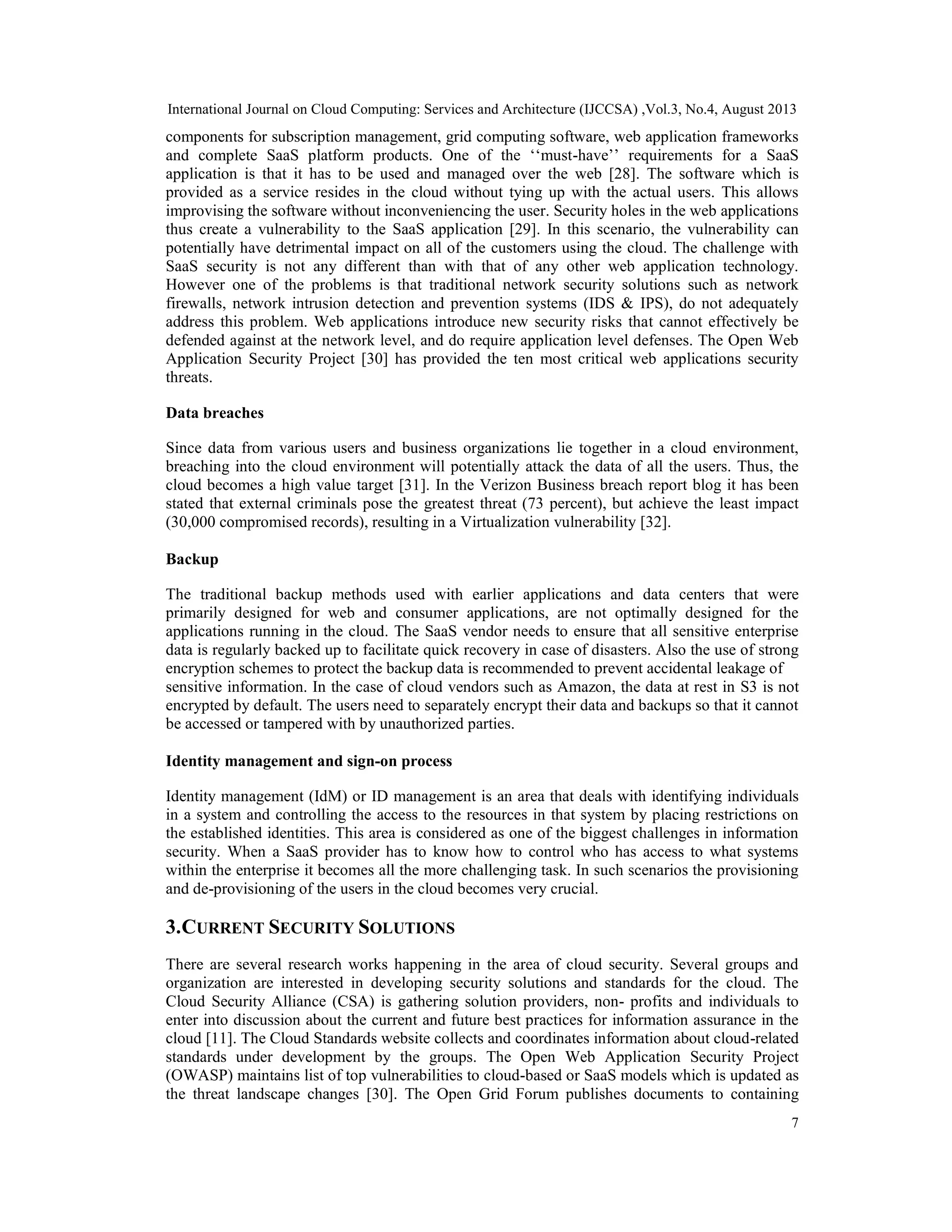 International Journal on Cloud Computing: Services and Architecture (IJCCSA) ,Vol.3, No.4, August 2013
7
components for subscription management, grid computing software, web application frameworks
and complete SaaS platform products. One of the ‘‘must-have’’ requirements for a SaaS
application is that it has to be used and managed over the web [28]. The software which is
provided as a service resides in the cloud without tying up with the actual users. This allows
improvising the software without inconveniencing the user. Security holes in the web applications
thus create a vulnerability to the SaaS application [29]. In this scenario, the vulnerability can
potentially have detrimental impact on all of the customers using the cloud. The challenge with
SaaS security is not any different than with that of any other web application technology.
However one of the problems is that traditional network security solutions such as network
firewalls, network intrusion detection and prevention systems (IDS & IPS), do not adequately
address this problem. Web applications introduce new security risks that cannot effectively be
defended against at the network level, and do require application level defenses. The Open Web
Application Security Project [30] has provided the ten most critical web applications security
threats.
Data breaches
Since data from various users and business organizations lie together in a cloud environment,
breaching into the cloud environment will potentially attack the data of all the users. Thus, the
cloud becomes a high value target [31]. In the Verizon Business breach report blog it has been
stated that external criminals pose the greatest threat (73 percent), but achieve the least impact
(30,000 compromised records), resulting in a Virtualization vulnerability [32].
Backup
The traditional backup methods used with earlier applications and data centers that were
primarily designed for web and consumer applications, are not optimally designed for the
applications running in the cloud. The SaaS vendor needs to ensure that all sensitive enterprise
data is regularly backed up to facilitate quick recovery in case of disasters. Also the use of strong
encryption schemes to protect the backup data is recommended to prevent accidental leakage of
sensitive information. In the case of cloud vendors such as Amazon, the data at rest in S3 is not
encrypted by default. The users need to separately encrypt their data and backups so that it cannot
be accessed or tampered with by unauthorized parties.
Identity management and sign-on process
Identity management (IdM) or ID management is an area that deals with identifying individuals
in a system and controlling the access to the resources in that system by placing restrictions on
the established identities. This area is considered as one of the biggest challenges in information
security. When a SaaS provider has to know how to control who has access to what systems
within the enterprise it becomes all the more challenging task. In such scenarios the provisioning
and de-provisioning of the users in the cloud becomes very crucial.
3.CURRENT SECURITY SOLUTIONS
There are several research works happening in the area of cloud security. Several groups and
organization are interested in developing security solutions and standards for the cloud. The
Cloud Security Alliance (CSA) is gathering solution providers, non- profits and individuals to
enter into discussion about the current and future best practices for information assurance in the
cloud [11]. The Cloud Standards website collects and coordinates information about cloud-related
standards under development by the groups. The Open Web Application Security Project
(OWASP) maintains list of top vulnerabilities to cloud-based or SaaS models which is updated as
the threat landscape changes [30]. The Open Grid Forum publishes documents to containing
 