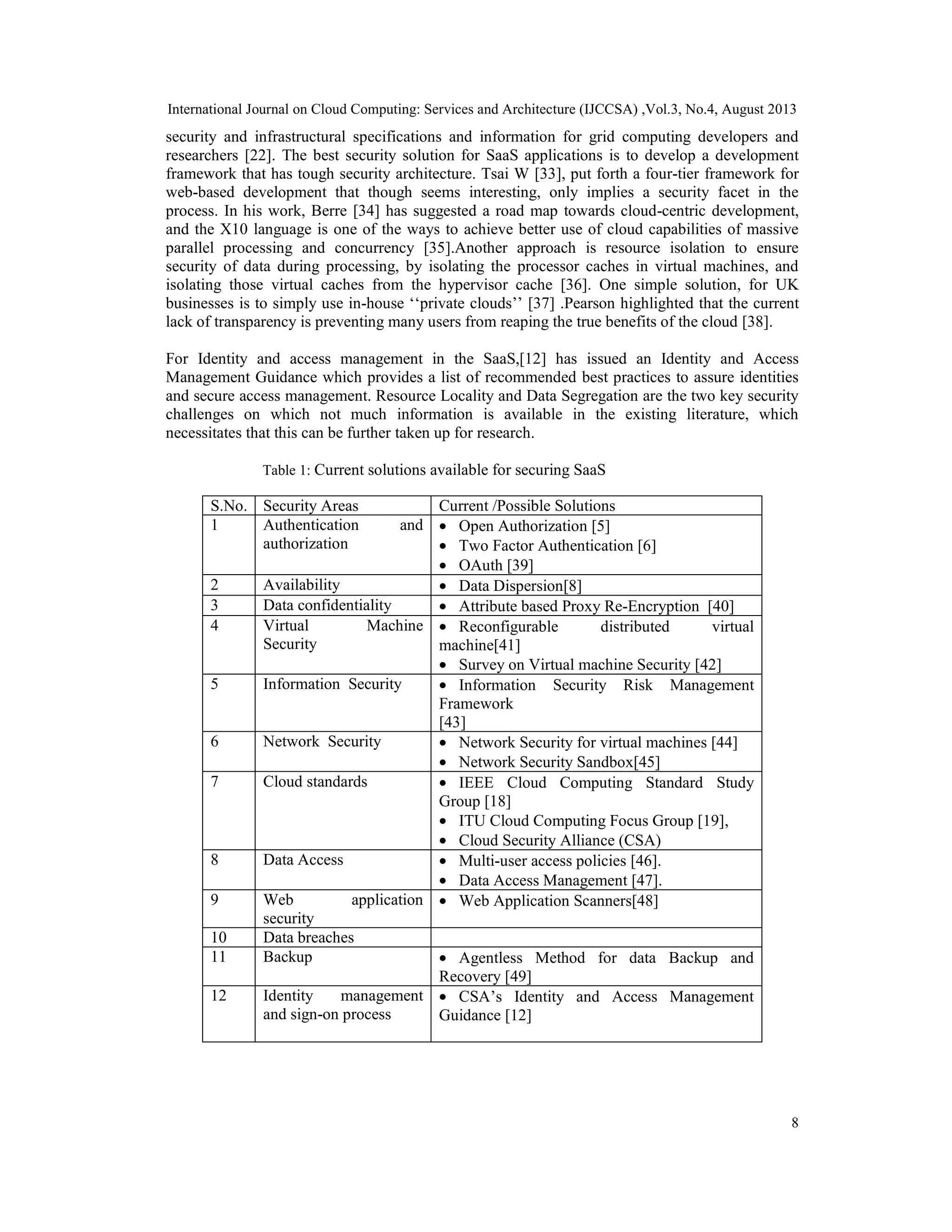 International Journal on Cloud Computing: Services and Architecture (IJCCSA) ,Vol.3, No.4, August 2013
8
security and infrastructural specifications and information for grid computing developers and
researchers [22]. The best security solution for SaaS applications is to develop a development
framework that has tough security architecture. Tsai W [33], put forth a four-tier framework for
web-based development that though seems interesting, only implies a security facet in the
process. In his work, Berre [34] has suggested a road map towards cloud-centric development,
and the X10 language is one of the ways to achieve better use of cloud capabilities of massive
parallel processing and concurrency [35].Another approach is resource isolation to ensure
security of data during processing, by isolating the processor caches in virtual machines, and
isolating those virtual caches from the hypervisor cache [36]. One simple solution, for UK
businesses is to simply use in-house ‘‘private clouds’’ [37] .Pearson highlighted that the current
lack of transparency is preventing many users from reaping the true benefits of the cloud [38].
For Identity and access management in the SaaS,[12] has issued an Identity and Access
Management Guidance which provides a list of recommended best practices to assure identities
and secure access management. Resource Locality and Data Segregation are the two key security
challenges on which not much information is available in the existing literature, which
necessitates that this can be further taken up for research.
Table 1: Current solutions available for securing SaaS
S.No. Security Areas Current /Possible Solutions
1 Authentication and
authorization
• Open Authorization [5]
• Two Factor Authentication [6]
• OAuth [39]
2 Availability • Data Dispersion[8]
3 Data confidentiality • Attribute based Proxy Re-Encryption [40]
4 Virtual Machine
Security
• Reconfigurable distributed virtual
machine[41]
• Survey on Virtual machine Security [42]
5 Information Security • Information Security Risk Management
Framework
[43]
6 Network Security • Network Security for virtual machines [44]
• Network Security Sandbox[45]
7 Cloud standards • IEEE Cloud Computing Standard Study
Group [18]
• ITU Cloud Computing Focus Group [19],
• Cloud Security Alliance (CSA)
8 Data Access • Multi-user access policies [46].
• Data Access Management [47].
9 Web application
security
• Web Application Scanners[48]
10 Data breaches
11 Backup • Agentless Method for data Backup and
Recovery [49]
12 Identity management
and sign-on process
• CSA’s Identity and Access Management
Guidance [12]
 