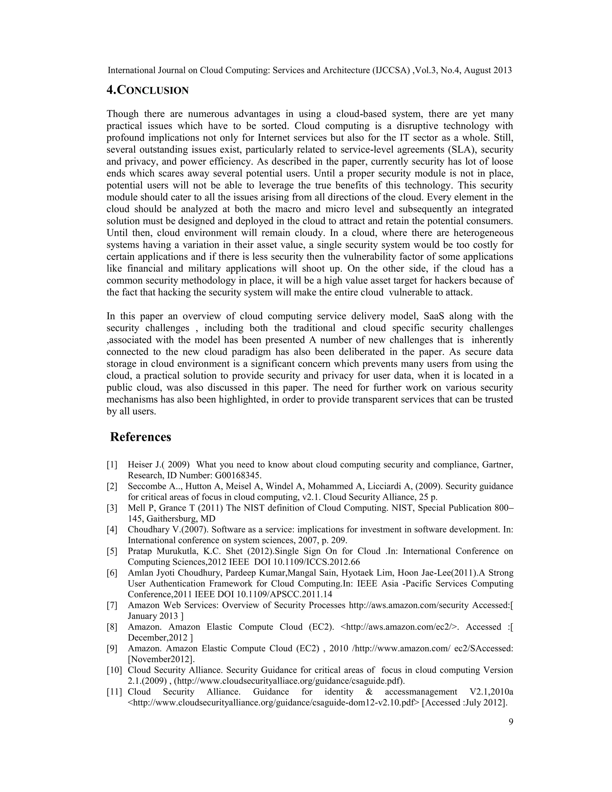 International Journal on Cloud Computing: Services and Architecture (IJCCSA) ,Vol.3, No.4, August 2013
9
4.CONCLUSION
Though there are numerous advantages in using a cloud-based system, there are yet many
practical issues which have to be sorted. Cloud computing is a disruptive technology with
profound implications not only for Internet services but also for the IT sector as a whole. Still,
several outstanding issues exist, particularly related to service-level agreements (SLA), security
and privacy, and power efficiency. As described in the paper, currently security has lot of loose
ends which scares away several potential users. Until a proper security module is not in place,
potential users will not be able to leverage the true benefits of this technology. This security
module should cater to all the issues arising from all directions of the cloud. Every element in the
cloud should be analyzed at both the macro and micro level and subsequently an integrated
solution must be designed and deployed in the cloud to attract and retain the potential consumers.
Until then, cloud environment will remain cloudy. In a cloud, where there are heterogeneous
systems having a variation in their asset value, a single security system would be too costly for
certain applications and if there is less security then the vulnerability factor of some applications
like financial and military applications will shoot up. On the other side, if the cloud has a
common security methodology in place, it will be a high value asset target for hackers because of
the fact that hacking the security system will make the entire cloud vulnerable to attack.
In this paper an overview of cloud computing service delivery model, SaaS along with the
security challenges , including both the traditional and cloud specific security challenges
,associated with the model has been presented A number of new challenges that is inherently
connected to the new cloud paradigm has also been deliberated in the paper. As secure data
storage in cloud environment is a significant concern which prevents many users from using the
cloud, a practical solution to provide security and privacy for user data, when it is located in a
public cloud, was also discussed in this paper. The need for further work on various security
mechanisms has also been highlighted, in order to provide transparent services that can be trusted
by all users.
References
[1] Heiser J.( 2009) What you need to know about cloud computing security and compliance, Gartner,
Research, ID Number: G00168345.
[2] Seccombe A.., Hutton A, Meisel A, Windel A, Mohammed A, Licciardi A, (2009). Security guidance
for critical areas of focus in cloud computing, v2.1. Cloud Security Alliance, 25 p.
[3] Mell P, Grance T (2011) The NIST definition of Cloud Computing. NIST, Special Publication 800–
145, Gaithersburg, MD
[4] Choudhary V.(2007). Software as a service: implications for investment in software development. In:
International conference on system sciences, 2007, p. 209.
[5] Pratap Murukutla, K.C. Shet (2012).Single Sign On for Cloud .In: International Conference on
Computing Sciences,2012 IEEE DOI 10.1109/ICCS.2012.66
[6] Amlan Jyoti Choudhury, Pardeep Kumar,Mangal Sain, Hyotaek Lim, Hoon Jae-Lee(2011).A Strong
User Authentication Framework for Cloud Computing.In: IEEE Asia -Pacific Services Computing
Conference,2011 IEEE DOI 10.1109/APSCC.2011.14
[7] Amazon Web Services: Overview of Security Processes http://aws.amazon.com/security Accessed:[
January 2013 ]
[8] Amazon. Amazon Elastic Compute Cloud (EC2). <http://aws.amazon.com/ec2/>. Accessed :[
December,2012 ]
[9] Amazon. Amazon Elastic Compute Cloud (EC2) , 2010 /http://www.amazon.com/ ec2/SAccessed:
[November2012].
[10] Cloud Security Alliance. Security Guidance for critical areas of focus in cloud computing Version
2.1.(2009) , (http://www.cloudsecurityalliace.org/guidance/csaguide.pdf).
[11] Cloud Security Alliance. Guidance for identity & accessmanagement V2.1,2010a
<http://www.cloudsecurityalliance.org/guidance/csaguide-dom12-v2.10.pdf> [Accessed :July 2012].
 