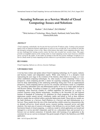International Journal on Cloud Computing: Services and Architecture (IJCCSA) ,Vol.3, No.4, August 2013
DOI : 10.5121/ijccsa.2013.3401 1
Securing Software as a Service Model of Cloud
Computing: Issues and Solutions
Rashmi 1
, Dr.G.Sahoo2
, Dr.S.Mehfuz3
1,2
Birla Institute of Technology, Mesra, Ranchi, Jharkhand, India3
Jamia Milia
Islamia,Delhi,India
ABSTRACT
Cloud computing, undoubtedly, has become the buzzword in the IT industry today. Looking at the potential
impact it has on numerous business applications as well as in our everyday life, it can certainly be said that
this disruptive technology is here to stay. Many of the features that make cloud computing attractive, have
not just challenged the existing security system, but have also revealed new security issues. This paper
provides an insightful analysis of the existing status on cloud computing security issues based on a detailed
survey carried by the author. It also makes an attempt to describe the security challenges in Software as a
Service (SaaS) model of cloud computing and also endeavors to provide future security research directions.
KEY WORDS:
Cloud Computing, Software as a Service, Security Challenges
1.INTRODUCTION
A lot has been written and spoken about Cloud Computing technology, by IT experts, industry
and business leaders and independent experts. While some believe it is a disruptive trend
representing the next stage in the evolution of the Internet, others believe it is hype, as it uses
earlier established computing technologies. So, what exactly is cloud computing? From a user
perspective, cloud computing provides a means for acquiring computing services without any
need for deep understanding of the underlying technology being used. From an organizational
perspective, cloud computing delivers services for consumer and business needs in a simplified
way, providing unbounded scale and differentiated quality of service to foster rapid innovation
and decision making. According to Gartner [1], cloud computing can be defined as ‘‘a style of
computing, where massively scalable IT- enabled capabilities are delivered ‘as a service’ to
external customers using Internet technologies. According to the Seccombe [2] and National
Institute of Standards & Technology [3], guidelines for cloud computing, it has four different
deployment models namely private, community, public and hybrid as well as three different
delivery models that are utilized within a particular deployment model. These delivery models are
the SaaS (Software as a Service), PaaS (Platform as a Service) and IaaS (Infrastructure as a
Service). These models form the core of the cloud and they exhibit certain key characteristics like
on demand self-service, broad network access, resource pooling, measured service and rapid
elasticity. Our main area of concern in this paper is the Software as a service (SaaS). model This
best-known branch of cloud computing , is a delivery model in which applications are hosted and
managed in a service provider's datacenter, paid for on a subscription basis and accessed via a
browser over an internet connection. It basically deals with licensing of an application to the
customers for use as a service on demand. One good example of SaaS is the Salesforce.com CRM
application.
 