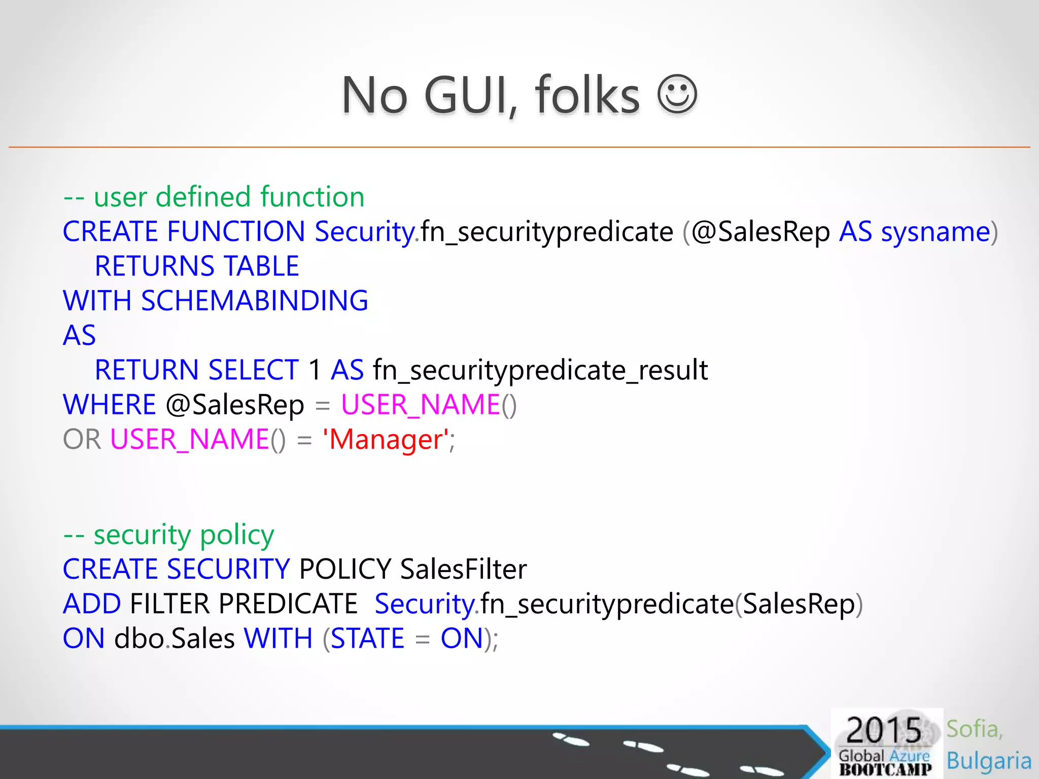 -- user defined function
CREATE FUNCTION Security.fn_securitypredicate (@SalesRep AS sysname)
RETURNS TABLE
WITH SCHEMABINDING
AS
RETURN SELECT 1 AS fn_securitypredicate_result
WHERE @SalesRep = USER_NAME()
OR USER_NAME() = 'Manager';
-- security policy
CREATE SECURITY POLICY SalesFilter
ADD FILTER PREDICATE Security.fn_securitypredicate(SalesRep)
ON dbo.Sales WITH (STATE = ON);
No GUI, folks 
 