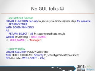 -- user defined function
CREATE FUNCTION Security.fn_securitypredicate (@SalesRep AS sysname)
RETURNS TABLE
WITH SCHEMABINDING
AS
RETURN SELECT 1 AS fn_securitypredicate_result
WHERE @SalesRep = USER_NAME()
OR USER_NAME() = 'Manager';
-- security policy
CREATE SECURITY POLICY SalesFilter
ADD FILTER PREDICATE Security.fn_securitypredicate(SalesRep)
ON dbo.Sales WITH (STATE = ON);
No GUI, folks 
 