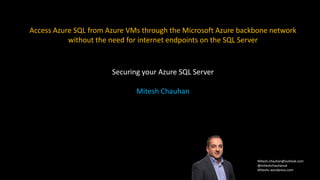 Mitesh.chauhan@outlook.com
@miteshchauhanuk
Miteshc.wordpress.com
Access Azure SQL from Azure VMs through the Microsoft Azure backbone network
without the need for internet endpoints on the SQL Server
Securing your Azure SQL Server
Mitesh Chauhan
 
