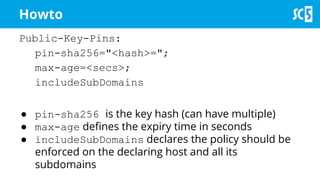 Public-Key-Pins:
pin-sha256="<hash>=";
max-age=<secs>;
includeSubDomains
● pin-sha256 is the key hash (can have multiple)
● max-age defines the expiry time in seconds
● includeSubDomains declares the policy should be
enforced on the declaring host and all its
subdomains
Howto
 