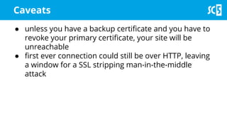 ● unless you have a backup certificate and you have to
revoke your primary certificate, your site will be
unreachable
● first ever connection could still be over HTTP, leaving
a window for a SSL stripping man-in-the-middle
attack
Caveats
 