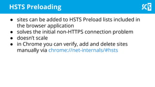 ● sites can be added to HSTS Preload lists included in
the browser application
● solves the initial non-HTTPS connection problem
● doesn’t scale
● in Chrome you can verify, add and delete sites
manually via chrome://net-internals/#hsts
HSTS Preloading
 
