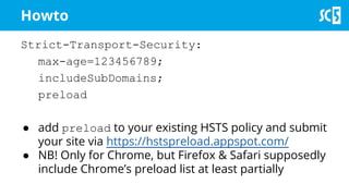 Howto
Strict-Transport-Security:
max-age=123456789;
includeSubDomains;
preload
● add preload to your existing HSTS policy and submit
your site via https://hstspreload.appspot.com/
● NB! Only for Chrome, but Firefox & Safari supposedly
include Chrome’s preload list at least partially
 