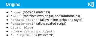 Origins
● ‘none’ (nothing matches)
● ‘self’ (matches own origin, not subdomains)
● ‘unsafe-inline’ (allow inline script and style)
● ‘unsafe-eval’ (allow eval’ed script)
● data:, blob:
● scheme://host:port/path
● *, *.mycdn.com (wildcards)
 