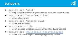 ● script-src ‘self’
○ only scripts from own origin is allowed (excludes subdomains)
● script-src ‘unsafe-inline’
○ allow inline scripts
● script-src ‘unsafe-eval’
○ allow eval’ed scripts
● script-src blob:
○ allow blobs as script source, useful for inlined web workers
● script-src www.google-analytics.com
○ allow scripts coming from www.google-analytics.com
script-src
 