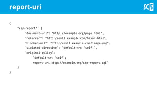 report-uri
{
"csp-report": {
"document-uri": "http://example.org/page.html",
"referrer": "http://evil.example.com/haxor.html",
"blocked-uri": "http://evil.example.com/image.png",
"violated-directive": "default-src 'self'",
"original-policy":
"default-src 'self';
report-uri http://example.org/csp-report.cgi"
}
}
 
