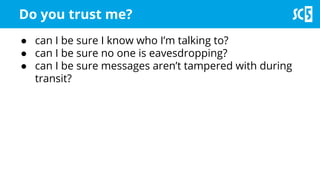 Do you trust me?
● can I be sure I know who I’m talking to?
● can I be sure no one is eavesdropping?
● can I be sure messages aren’t tampered with during
transit?
 