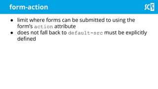 form-action
● limit where forms can be submitted to using the
form’s action attribute
● does not fall back to default-src must be explicitly
defined
 