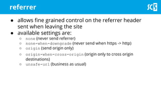 referrer
● allows fine grained control on the referrer header
sent when leaving the site
● available settings are:
○ none (never send referrer)
○ none-when-downgrade (never send when https -> http)
○ origin (send origin only)
○ origin-when-cross-origin (origin only to cross origin
destinations)
○ unsafe-url (business as usual)
 