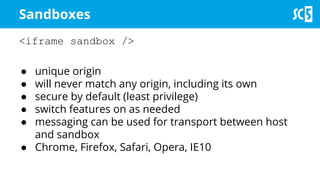 Sandboxes
<iframe sandbox />
● unique origin
● will never match any origin, including its own
● secure by default (least privilege)
● switch features on as needed
● messaging can be used for transport between host
and sandbox
● Chrome, Firefox, Safari, Opera, IE10
 