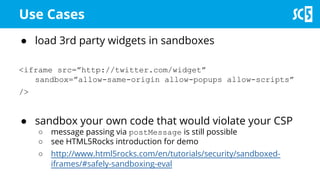 Use Cases
● load 3rd party widgets in sandboxes
<iframe src=”http://twitter.com/widget”
sandbox=”allow-same-origin allow-popups allow-scripts”
/>
● sandbox your own code that would violate your CSP
○ message passing via postMessage is still possible
○ see HTML5Rocks introduction for demo
○ http://www.html5rocks.com/en/tutorials/security/sandboxed-
iframes/#safely-sandboxing-eval
 