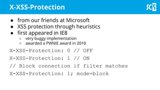 X-XSS-Protection
● from our friends at Microsoft
● XSS protection through heuristics
● first appeared in IE8
○ very buggy implementation
○ awarded a PWNIE award in 2010
X-XSS-Protection: 0 // OFF
X-XSS-Protection: 1 // ON
// Block connection if filter matches
X-XSS-Protection: 1; mode=block
 