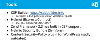Tools
● CSP Builder https://cspbuilder.info
○ compiles a CSP policy based on violation reports
● Helmet (Express/Connect)
○ CSP (1.0 only) and some other
● Zend Framework 2.3 has built in CSP support
● Nelmio Security Bundle (Symfony)
● Content-Security-Policy plugin for WordPress (sadly
outdated)
 