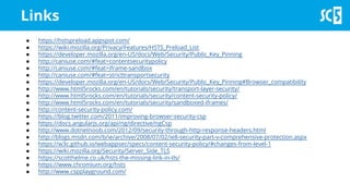 Links
● https://hstspreload.appspot.com/
● https://wiki.mozilla.org/Privacy/Features/HSTS_Preload_List
● https://developer.mozilla.org/en-US/docs/Web/Security/Public_Key_Pinning
● http://caniuse.com/#feat=contentsecuritypolicy
● http://caniuse.com/#feat=iframe-sandbox
● http://caniuse.com/#feat=stricttransportsecurity
● https://developer.mozilla.org/en-US/docs/Web/Security/Public_Key_Pinning#Browser_compatibility
● http://www.html5rocks.com/en/tutorials/security/transport-layer-security/
● http://www.html5rocks.com/en/tutorials/security/content-security-policy/
● http://www.html5rocks.com/en/tutorials/security/sandboxed-iframes/
● http://content-security-policy.com/
● https://blog.twitter.com/2011/improving-browser-security-csp
● https://docs.angularjs.org/api/ng/directive/ngCsp
● http://www.dotnetnoob.com/2012/09/security-through-http-response-headers.html
● http://blogs.msdn.com/b/ie/archive/2008/07/02/ie8-security-part-v-comprehensive-protection.aspx
● https://w3c.github.io/webappsec/specs/content-security-policy/#changes-from-level-1
● https://wiki.mozilla.org/Security/Server_Side_TLS
● https://scotthelme.co.uk/hsts-the-missing-link-in-tls/
● https://www.chromium.org/hsts
● http://www.cspplayground.com/
 