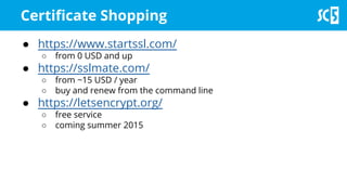 Certificate Shopping
● https://www.startssl.com/
○ from 0 USD and up
● https://sslmate.com/
○ from ~15 USD / year
○ buy and renew from the command line
● https://letsencrypt.org/
○ free service
○ coming summer 2015
 