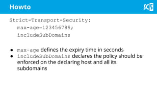 Strict-Transport-Security:
max-age=123456789;
includeSubDomains
● max-age defines the expiry time in seconds
● includeSubDomains declares the policy should be
enforced on the declaring host and all its
subdomains
Howto
 
