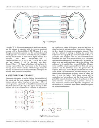 IJRET: International Journal of Research in Engineering and Technology eISSN: 2319-1163 | pISSN: 2321-7308
__________________________________________________________________________________________________
Volume: 03 Issue: 05 | May-2014, Available @ http://www.ijret.org 91
Fig 2 Flow Diagram
Lets take ”A” is the request message to be send from end-user
and this message is encrypted with Key1, so the encrypted
message will be Encrypt(A,Key1)B. Message B is sent
through communication channel and this has been decrypted
with Key1 in the cloud server Decrypt(B,Key1)A and this
message will be stored in cloud server. Again message B is
encrypted with Key1 Encrypt(B,key1)C [
Encrypt(Encrypt(A,Key1), Key1)] and C will be sent to end-
user and message C will be decrypted with Key1
Decrypt(C,Key1)B. Output of end-user is B and also the
message received from the cloud server is also B, so input
message should matches with the output message. Hence the
message is communicated securely and no has interrupted the
message in the communication channel
4. SOLVING LINEAR EQUATION
This matrix calculation is used to find out the probability of
the output and the input message which is communicated
between end-user and the cloud server. Let’s take [ 1 2 3 4 5 6
] is the generated keys which is shared between end-user and
the cloud server and [ 9 8 7 ] is the request message or data
which is sent to the cloud server for validation or store data in
the cloud server. Once the Keys are generated and need to
share between the end-user and the cloud server. Sharing of
the keys should be through communication channel. There
may be a chance of altering or hacking the secret keys.
Suppose the message [9 8 7] is encrypted with the Key1, its
giving the some encrypted value and which should be stored
in variable and again in the second iteration if we encrypt the
same encrypted message with the Key1 which is available in
cloud server and send to end-user, it gives the different value
and stored in the variable. Here we should find the difference
in the variables which is generated in the first and second
iterations and the difference should be greater than .9.
Suppose, if the key is altered (Key 6 is modified to 7 as shown
in the below Fig.3) and encrypt the same message and will
produce some result and the difference should be always less
than .9 (refer the below Fig.3). Same process will be
manipulated on both end-user and the cloud server. If the
probability value is less than .9, then the end-user or cloud
server will send a request message to generate a new set of
keys for a secure communication. Again the same process will
be carried out to validate the input and the output message for
the secure communication.
Fig 3 Solving Linear Equation
 