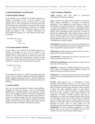IJRET: International Journal of Research in Engineering and Technology eISSN: 2319-1163 | pISSN: 2321-7308
__________________________________________________________________________________________________
Volume: 03 Issue: 05 | May-2014, Available @ http://www.ijret.org 92
5. HOMOMORPHIC ENCRYPTION
5.1 Deterministic Method:
In this method, we are sending the encrypted message in a
sequence of message. For e.g. “I am in London” is the
message which I need to send to the cloud server. From the
end-user, first we will to encrypt the “I” and send to the cloud
server through the communication channel and then encrypt
the “am” and send to the cloud server and then “in” and then
“London”. Hacker can easily identify the sequence, if they
identify the sequence “I am __ London”, then hacker can
easily identify the message “in”. Then hacker can easily frame
the sentence.
5.2 Non-Deterministic Method:
In this method, we are sending the encrypted message in a
sequence of message. For e.g. “I am in London” is the
message which I need to send to the cloud server. From the
end-user, first we will encrypt the “London” and send to the
cloud server through the communication channel and then
encrypt the “in” and send to the cloud server and then “am”
and then “I”. Hacker cannot easily identify the sequence.
We formulate the problem of securely outsourcing large-scale
systems of LE via iterative methods, and provide mechanism
designs fulfilling input/output privacy. Provide mechanism
designs fulfilling input/output privacy, cheating resilience, and
efficiency.
6. LIMITATIONS
Here we are using Deterministic Method using Multi-Key.
Arranging the received message is easy in Deterministic
method. But, in Non-Deterministic with multi-key, the data
will be sent in different sequence of message as discussed in
section 5.2. This Multi-key concept requires more iteration to
retrieve the original message from the encrypted message.
Increase in the number of keys leads to increase in the more
number of iteration and also to improve the security and also
decrease the chance of intruder to decrypt the message.
7. KEY CHARACTERISTIC
Agility improves with users' ability to re-provision
technological infrastructure resources.
Cost is claimed to be reduced and in a public cloud delivery
model capital expenditure is converted to operational
expenditure. This is purported to lower barriers to entry, as
infrastructure is typically provided by a third-party and does
not need to be purchased for one-time or infrequent intensive
computing tasks. Pricing on a utility computing basis is fine-
grained with usage-based options and fewer IT skills are
required for implementation. The e-FISCAL project's state of
the art repository contains several articles looking into cost
aspects in more detail, most of them concluding that costs
savings depend on the type of activities supported and the type
of infrastructure available in-house.
Virtualization technology allows servers and storage devices
to be shared and utilization be increased. Applications can be
easily migrated from one physical server to another.
Multi tenancy enables sharing of resources and costs across a
large pool of users thus allowing for:
Centralization of infrastructure in locations with lower costs
(such as real estate, electricity, etc.)
Utilization and efficiency improvements for systems that are
often only 10–20% utilized.
Reliability is improved if multiple redundant sites are used,
which makes well-designed cloud computing suitable for
business continuity and disaster recovery.
Performance is monitored and consistent and loosely coupled
architectures are constructed using web services as the system
interface.
Security could improve due to centralization of data,
increased security-focused resources, etc., but concerns can
persist about loss of control over certain sensitive data, and the
lack of security for stored kernels. Security is often as good as
or better than other traditional systems, in part because
providers are able to devote resources to solving security
issues that many customers cannot afford. However, the
complexity of security is greatly increased when data is
distributed over a wider area or greater number of devices and
in multi-tenant systems that are being shared by unrelated
users. In addition, user access to security audit logs may be
difficult or impossible. Private cloud installations are in part
motivated by users' desire to retain control over the
infrastructure and avoid losing control of information security.
Maintenance of cloud computing applications is easier,
because they do not need to be installed on each user's
computer and can be accessed from different places.
 