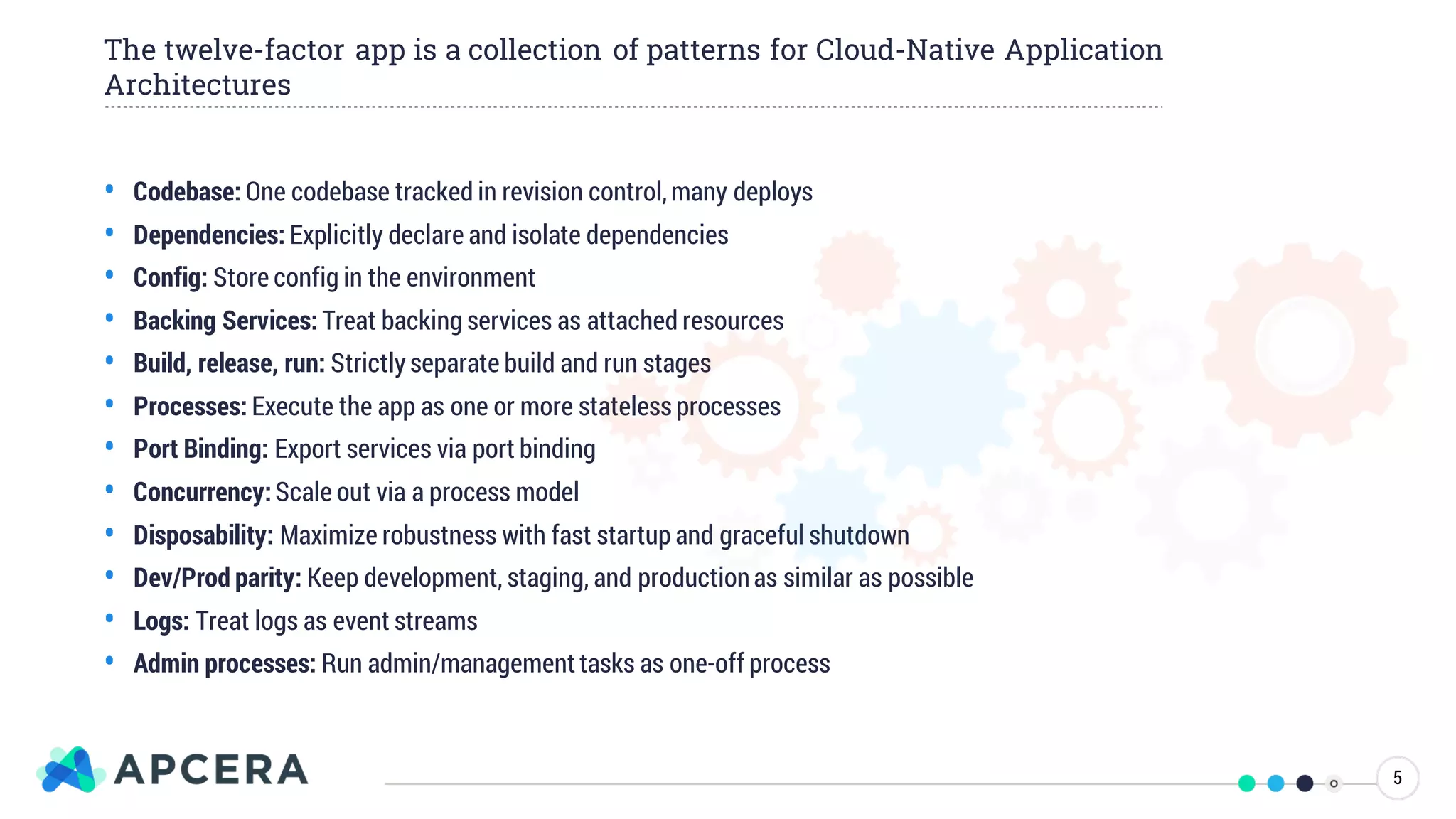 • Codebase: One codebase tracked in revision control,many deploys
• Dependencies: Explicitly declare and isolate dependencies
• Config: Store config in the environment
• Backing Services: Treat backing services as attached resources
• Build, release, run: Strictly separate build and run stages
• Processes: Execute the app as one or more stateless processes
• Port Binding: Export services via port binding
• Concurrency:Scale out via a process model
• Disposability: Maximize robustness with fast startup and graceful shutdown
• Dev/Prod parity: Keep development, staging, and productionas similar as possible
• Logs: Treat logs as event streams
• Admin processes: Run admin/managementtasks as one-off process
The twelve-factor app is a collection of patterns for Cloud-Native Application
Architectures
5
 
